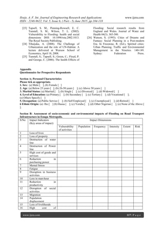 Iloeje, A. F. Int. Journal of Engineering Research and Applications www.ijera.com
ISSN : 2248-9622, Vol. 5, Issue 6, ( Part - 5) June 2015, pp.104-118
www.ijera.com 117 | P a g e
[23] Tapsell, S. M., Penning-Rowsell, E. C.
Tunstall, S. M., Wilson, T. L. (2002).
Vulnerability to Flooding: health and social
dimensions DOI: 10.1098/rsta.2002.1013.
The Royal Society Publishing.
[24] Tibaijuka, A. (2008). The Challenge of
Urbanization and the role of UN-Habitat. A
lecture delivered at Warsaw School of
Economics, April 18, 2008.
[25] Tunstall, S.; Tapsell, S.; Green, C.; Floyd, P.
and George, C. (2006). The health Effects of
Flooding: Social research results from
England and Wales. Journal of Water and
Health 04(3). 365-380.
[26] Watson, S. (1993). Cities of Dreams and
Fantasy: Social Planning in a Post-modern
Era. In Freestone, R. (Ed.), Spirited cities:
Urban Planning, Traffic and Environmental
Management in the Nineties. 140-149.
Sydney: Federation Press.
Appendix
Questionnaire for Prospective Respondents
Section A; Personal Characteristics
Please tick as appropriate.
1. Sex: (a) Male [ ]; (b) Female [ ]
2. Age: (a) Below 25 years [ ]; (b) 26-50 years [ ]; (c) Above 50 years [ ]
3. Marital Status: (a) Married [ ]; (b) Single [ ]; (c) Divorced [ ]; (d) Widowed [ ]
4. Level of Education: (a) Primary [ ]; (b) Secondary [ ]; (c) Tertiary [ ]; (d) Vocational [ ];
(e) Others Specify [ ]
5. Occupation: (a) Public Service [ ]; (b) Self Employed [ ]; (c) Unemployed [ ]; (d) Retired [ ]
6 Ethnic Origin: (a): Ibo [ ] (b) Hausa [ ]; (c) Yoruba [ ]; (d) Other Nigerian [ ]; (e) None of the Above [
].
Section B: Assessment of socio-economic and environmental impacts of Flooding on Road Transport
Infrastructure in Enugu Metropolis.
S/No Impact Indicators
(Key areas of impact)
Impact Dimensions
Vulnerability
of activities
Population Frequency Intensity Extent Risk
1 Loss of lives
2 Loss of property
3 Destruction of water
line
4 Destruction of Power
line
5 High cost of goods and
services
6 Reduction in
purchasing power
7 Mental Stress
8 Fatigue
9 Disruption in business
activities
10 Loss in man-hour
11 Reduction in
productivity
12 Disruption of social
activities
13 Migration
14 Population
displacement
15 Loss of livelihoods
16 High cost of
 
