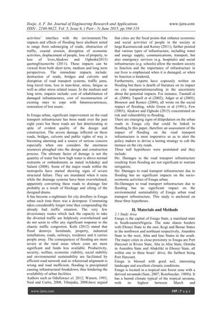 Iloeje, A. F. Int. Journal of Engineering Research and Applications www.ijera.com
ISSN : 2248-9622, Vol. 5, Issue 6, ( Part - 5) June 2015, pp.104-118
www.ijera.com 105 | P a g e
activities’ interface with the environment.The
impacts and effects of flooding have alsobeen noted
to range from submerging of roads, obstruction of
traffic, coastal erosion, disruption of economic
activities, displacement of people, loss of property, to
loss of lives,Akukwe and Ogbodo(2015)
quotingEtuonovbe (2011). These impacts can be
viewed from both short term, medium and long term
perspectives. The immediate impacts include:
destruction of roads, bridges and culverts and
disruption of road transport systems, traffic jams,
long travel time, loss in man-hour, stress, fatigue as
well as other stress related issues. In the medium and
long term, impacts include: cost of rehabilitation of
damaged infrastructures, cost of reconstruction of
existing ones to cope with futureoccurrences,
restoration of lost assets.
In Enugu urban, significant improvement on the road
transport infrastructure has been made over the past
eight years but these roads are fast deteriorating in
spite of evident quality of the design and
construction. The severe damage inflicted on these
roads, bridges, culverts and public rights of way is
becoming alarming and a source of serious concern
especially when one considers the enormous
resources ploughed into the design and construction
process. The ultimate factor of damage is not the
quantity of water but how high water is above normal
restraints or embankments as stated inAdedeji and
Salami (2008). Some of the major roads within the
metropolis have started showing signs of severe
structural failure. They are inundated when it rains
while the drainage systems have been overwhelmed,
apparently converting these roads to drainage line
probably as a result of blockage and silting of the
designed drains.
It has become a nightmare for city dwellers in Enugu
urban each time there was a downpour. Commuting
takes considerably longer time thus compounding the
already bad traffic situation. The very few
diversionary routes which lack the capacity to take
the diverted traffic are helplessly overwhelmed and
do not seem to offer any significant response to the
chaotic traffic congestion. Kofo (2012) stated that
flood destroys farmlands, property, industrial
installations, roads, railways, residence and it carries
people away. The consequences of flooding are more
severe at the rural areas where costs are more
significant and funds less available. Productivity,
security, welfare, economic viability, social stability
and environmental sustainability are facilitated by
efficient road network and so whereroad alignment is
wrong and road inefficient, flooding is precipitated
causing infrastructural breakdown, thus hindering the
availability of urban facilities.
Authors such as Odufuwaet al, 2012; Watson, 1993;
Neal and Curtis, 2008; Tibaijuka, 2008;have argued
that cities are the focal points that enhance economic
and social activities of people in the society at
large.Kazmierczak and Kenny (2011), further posited
that various types of infrastructure, including water
and energy supply, communications, transport, but
also emergency services (e.g. hospitals) and social
infrastructure (e.g. schools) allow the modern society
to function and the importance of infrastructure in
our lives is emphasised when it is damaged, or when
its function is hindered,
Furthermore, experts have copiously written on
flooding but there is dearth of literature on its impact
on city transportationresulting in the uncertainty
about the potential impacts. For instance, Tunstall et
al, (2006); Tapsell et al (2002); Adger et al (2005);
Brouwer and Remco (2004), all wrote on the social
impact of flooding, while Green et al (1991); Few
(2003); Akukwe and Ogbodo (2015) concentrated on
risk and vulnerability to flooding.
There are emerging signs of dilapidation on the urban
roads in Enugu city that could be linked to
flooding.In this paper, therefore an assessment of the
impact of flooding on the road transport
infrastructure is most imperative so as to alert the
policy makers to devise a lasting strategy to cub the
menace on the city roads.
Three null hypotheses were postulated and they
include:
Ho: Damages to the road transport infrastructure
resulting from flooding are not significant to warrant
mitigation;
Ho: Damages to road transport infrastructure due to
flooding has no significant impacts on the socio-
economic activities of Enugu urban.
Ho:Damages to road transport infrastructure due to
flooding has no significant impact on the
environmental sustainability of Enugu urban road
transport infrastructure. This study is anchored on
these three hypotheses.
II. Materials and Methods
2.1 Study Area
Enugu is the capital of Enugu State, a mainland state
in South-easternNigeria. The state shares borders
with Ebonyi State to the east, Kogi and Benue States
to the northwest and northeast respectively, Anambra
State to the west, Abia and Imo States to the south.
The major cities in close proximity to Enugu are Port
Harcourt in Rivers State, Aba in Abia State, Onitsha
in Anambra State and Abakiliki in Ebonyi State, all
within one to three hours’ drive, the furthest being
Port Harcourt.
Enugu is blessed with good soil, interesting
landscape and excellent climatic conditions.
Enugu is located in a tropical rain forest zone with a
derived savannah (Sani, 2007; Reinfsnyder, 1989)). It
has a humid climate typical of the tropical savanna,
with its highest between March and
 