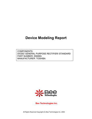 Device Modeling Report


COMPONENTS:
DIODE/ GENERAL PURPOSE RECTIFIER/ STANDARD
PART NUMBER: S5688G
MANUFACTURER: TOSHIBA




                     Bee Technologies Inc.



    All Rights Reserved Copyright (C) Bee Technologies Inc. 2004
 