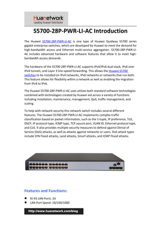 S5700-28P-PWR-LI-AC Introduction
The Huawei S5700-28P-PWR-LI-AC is one type of Huawei Quidway S5700 series
gigabit enterprise switches, which are developed by Huawei to meet the demand for
high-bandwidth access and Ethernet multi-service aggregation. S5700-28P-PWR-LI-
AC includes advanced hardware and software features that allow it to meet high-
bandwidth access demands.
The hardware of the S5700-28P-PWR-LI-AC supports IPv4/IPv6 dual stack, IPv6 over
IPv4 tunnels, and Layer 3 line-speed forwarding. This allows the Huawei S5700
switches to be installed on IPv4 networks, IPv6 networks or networks that run both.
This feature allows for flexibility within a network as well as enabling the migration
from IPv4 to IPv6.
The Huawei S5700-28P-PWR-LI-AC uses utilizes both standard software technologies
combined with technologies created by Huawei aid across a variety of functions
including installation, maintenance, management, QoS, traffic management, and
scaling.
To help with network security this network switch includes several different
features. The Huawei S5700-28P-PWR-LI-AC implements complex traffic
classification based on packet information, such as the 5-tuple, IP preference, ToS,
DSCP, IP protocol type, ICMP type, TCP source port, VLAN ID, Ethernet protocol type,
and CoS. It also provides multiple security measures to defend against Denial of
Service (DoS) attacks, as well as attacks against networks or users. DoS attack types
include SYN Flood attacks, Land attacks, Smurf attacks, and ICMP Flood attacks.
Features and Functions:
 RJ-45 LAN Ports: 24
 LAN Port Speed: 10/100/1000
1
 