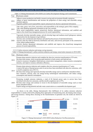 Research on carbon information disclosure of Chinese power company Datang International
*Corresponding Author: Fan Linyu1
www.aijbm.com 150 | Page
Table 3-2 Datang International's 2018-2020 Low-Carbon Development Strategy and Commitments
Year Disclosure content
2018
Adhere to green production and build a resource-saving and environment-friendly enterprise;
Adhere to green transformation and increase the proportion of clean energy and renewable energy
installed capacity;
Regularly publish social responsibility reports and proactively disclose operational information.
2019
Take value, green, rule of law, innovation, and responsibility as the strategic goals of the company;
Take value thinking and benefit orientation as the core concept;
Write social responsibility reports, proactively disclose operational information, and establish and
improve the closed-loop management process for social responsibility.
2020
Vigorously develop renewable energy, actively develop large and medium-sized hydropower stations,
and prioritize the development of gas turbines;
Actively carry out thermal sales business and speed up the process of internationalization;
Actively enter the field of electricity distribution and sales, and actively participate in the construction
of the carbon trading market;
Actively disclose operational information and establish and improve the closed-loop management
process of social responsibility.
3.2.2.2 Carbon emission reduction and energy saving measures
Table 3-5 Datang International’s carbon emission reduction and energy conservation measures in 2018-2020
As shown in the table, Datang International's firm fulfillment of its carbon emission reduction
responsibilities is mainly achieved by adopting three approaches of transforming units, developing clean energy
and saving resources. Among them, focusing on the transformation of generator sets, the results are shown in
Figure 3-3:
Figure 3-3 Datang International’s 2018-2020 Carbon Reduction Unit Reconstruction
Year Disclosure content
2018
Promote deep emission reduction and complete the ultra-low emission transformation of 28 units;
Develop clean energy, insist on paying equal attention to both scenery and land and sea;
Conserve resources, strengthen whole-process conservation management, reduce resource consumption
intensity, and improve resource utilization efficiency.
2019
Promote deep emission reduction and complete ultra-low emission transformation of 7 units;
A total of 66 units of thermal power units in service have been retrofitted with ultra-low emissions, with
a retrofit completion rate of 95.1%;
Develop clean energy and vigorously develop renewable energy such as wind power and photovoltaic;
Save resources, actively carry out energy-saving technological transformation, and reduce energy
consumption and material consumption.
2020
Promoting in-depth emission reduction, a total of 68 thermal power units in service have been
retrofitted with ultra-low emissions, and the retrofit completion rate is 97%;
Develop clean energy and continue to invest in the development of renewable energy such as wind
power and photovoltaics;
Exploit energy-saving potential and take water conservation as a sustainable development goal.
retrofit rate
Retrofit
quantity
 