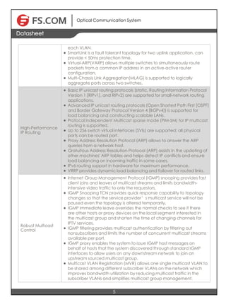 Optical Communication System
5
Datasheet
each VLAN.
l SmartLink is a fault tolerant topology for two uplink application, can
provide < 50ms protection time.
l Virtual-ARP(VARP) allows multiple switches to simultaneously route
packets from a common IP address in an active-active router
configuration.
l Multi-Chassis Link Aggregation(MLAG) is supported to logically
aggregate ports across two switches.
High-Performance
IP Routing
l Basic IP unicast routing protocols (static, Routing Information Protocol
Version 1 [RIPv1], and RIPv2) are supported for small-network routing
applications.
l Advanced IP unicast routing protocols (Open Shortest Path First [OSPF]
and Border Gateway Protocol Version 4 [BGPv4]) is supported for
load balancing and constructing scalable LANs.
l Protocol Independent Multicast sparse mode (PIM-SM) for IP multicast
routing is supported.
l Up to 256 switch virtual interfaces (SVIs) are supported; all physical
ports can be routed port.
l Proxy Address Resolution Protocol (ARP) allows to answer the ARP
queries from a network host.
l Gratuitous Address Resolution Protocol (ARP) assists in the updating of
other machines' ARP tables and helps detect IP conflicts and ensure
load balancing on incoming traffic in some cases.
l IPv6 routing support in hardware for maximum performance.
l VRRP provides dynamic load balancing and failover for routed links.
Robust Multicast
Control
l Internet Group Management Protocol (IGMP) snooping provides fast
client joins and leaves of multicast streams and limits bandwidth-
intensive video traffic to only the requestors.
l IGMP Snooping TCN provides quick response capability to topology
changes so that the service provider’s multicast service will not be
paused even the topology is altered temporarily.
l IGMP immediate leave overrides the normal checks to see if there
are other hosts or proxy devices on the local segment interested in
the multicast group and shorten the time of changing channels for
IPTV services.
l IGMP filtering provides multicast authentication by filtering out
nonsubscribers and limits the number of concurrent multicast streams
available per port.
l IGMP proxy enables the system to issue IGMP host messages on
behalf of hosts that the system discovered through standard IGMP
interfaces to allow users on any downstream network to join an
upstream sourced multicast group.
l Multicast VLAN Registration (MVR) allows one single multicast VLAN to
be shared among different subscriber VLANs on the network which
improves bandwidth utilization by reducing multicast traffic in the
subscriber VLANs and simplifies multicast group management.
 
