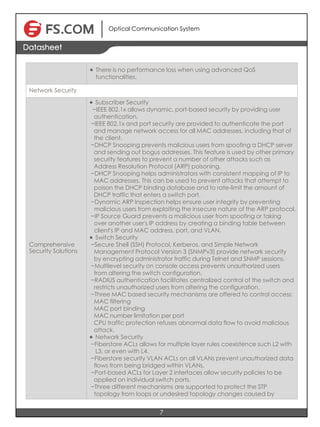 Optical Communication System
7
Datasheet
l There is no performance loss when using advanced QoS
functionalities.
Network Security
Comprehensive
Security Solutions
l Subscriber Security
−IEEE 802.1x allows dynamic, port-based security by providing user
authentication.
−IEEE 802.1x and port security are provided to authenticate the port
and manage network access for all MAC addresses, including that of
the client.
−DHCP Snooping prevents malicious users from spoofing a DHCP server
and sending out bogus addresses. This feature is used by other primary
security features to prevent a number of other attacks such as
Address Resolution Protocol (ARP) poisoning.
−DHCP Snooping helps administrators with consistent mapping of IP to
MAC addresses. This can be used to prevent attacks that attempt to
poison the DHCP binding database and to rate-limit the amount of　　　　
DHCP traffic that enters a switch port.
−Dynamic ARP Inspection helps ensure user integrity by preventing
malicious users from exploiting the insecure nature of the ARP protocol.
−IP Source Guard prevents a malicious user from spoofing or taking
over another user's IP address by creating a binding table between
client's IP and MAC address, port, and VLAN.
l Switch Security
−Secure Shell (SSH) Protocol, Kerberos, and Simple Network
Management Protocol Version 3 (SNMPv3) provide network security
by encrypting administrator traffic during Telnet and SNMP sessions.
−Multilevel security on console access prevents unauthorized users
from altering the switch configuration.
−RADIUS authentication facilitates centralized control of the switch and
restricts unauthorized users from altering the configuration.
−Three MAC based security mechanisms are offered to control access:
MAC filtering
MAC port binding
MAC number limitation per port
CPU traffic protection refuses abnormal data flow to avoid malicious
attack.
l Network Security
−Fiberstore ACLs allows for multiple layer rules coexistence such L2 with
L3, or even with L4.
−Fiberstore security VLAN ACLs on all VLANs prevent unauthorized data
flows from being bridged within VLANs.
−Port-based ACLs for Layer 2 interfaces allow security policies to be
applied on individual switch ports.
−Three different mechanisms are supported to protect the STP
topology from loops or undesired topology changes caused by
 