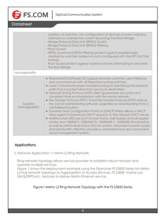 Optical Communication System
8
Datasheet
addition of switches, mis-configuration of devices or even malicious
attempts to override the current Spanning Tree Root Bridge.
−Bridge Protocol Data Unit (BPDU) Guard
−Bridge Protocol Data Unit (BPDU) Filtering
−Root Guard
−BPDU Guard and BPDU Filtering protect against possible loops
created by switches added on ports configured with the STP Port Fast
feature.
Root Guard protect against added switches attempting to become
the Root Bridge.
Manageability
Superior
Manageability
l FiberstoreOS Software CLI support provides common user interface
and command set with all Fiberstore routing switches.
l Layer 2 traceroute eases troubleshooting by identifying the physical
path that a packet takes from source to destination.
l Network Timing Protocol (NTP) client guarantees accurate and
consistent time synchronization with the whole network.
l File Transfer Protocol (FTP) / Trivial File Transfer Protocol (TFTP) reduce
the cost of administering software upgrades by downloading from a
centralized location.
l Dynamic Host Configuration Protocol (DHCP) Relay allows a DHCP
relay agent to broadcast DHCP requests to the network DHCP server.
l Multifunction LEDs per port for port status; half-duplex and full-duplex
mode; and 10BASE-T, 100BASE-TX, 1000BASE-T, 10GBASE-LR indication
as well as switch-level status LEDs for system, redundant-power supply,
and bandwidth utilization provide a comprehensive and convenient
visual management system.
Applications
I. Network Application 1: Metro L2 Ring Network
Ring network topology allows service provider to establish robust network and
operate multiple services.
Figure 1 shows the deployment example using the Fiberstore FS S5850 Series for Metro
L2 ring network topology as Aggregation or Access devices. FS S5850 mainly use
QinQ/ERPS etc. features to deliver Metro Ethernet service.
Figure1-Metro L2 Ring Network Topology with the FS S5850 Series
 