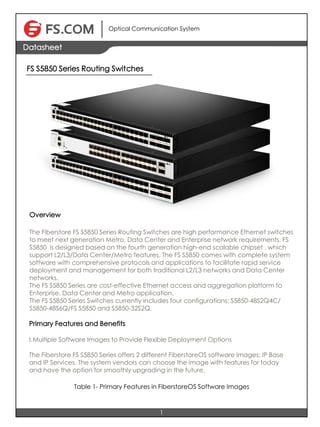 Optical Communication System
1
Datasheet
FS S5850 Series Routing Switches
OOOOOOOOOOOOOOOOOOOOOverview
The Fiberstore FS S5850 Series Routing Switches are high performance Ethernet switches
to meet next generation Metro, Data Center and Enterprise network requirements. FS
S5850 is designed based on the fourth generation high-end scalable chipset , which
support L2/L3/Data Center/Metro features. The FS S5850 comes with complete system
software with comprehensive protocols and applications to facilitate rapid service
deployment and management for both traditional L2/L3 networks and Data Center
networks.
The FS S5850 Series are cost-effective Ethernet access and aggregation platform to
Enterprise, Data Center and Metro application.
The FS S5850 Series Switches currently includes four configurations: S5850-48S2Q4C/
S5850-48S6Q/FS S5850 and S5850-32S2Q.
Primary Features and Benefits
I.Multiple Software Images to Provide Flexible Deployment Options
The Fiberstore FS S5850 Series offers 2 different FiberstoreOS software images: IP Base
and IP Services. The system vendors can choose the image with features for today
and have the option for smoothly upgrading in the future.
Table 1- Primary Features in FiberstoreOS Software Images
 