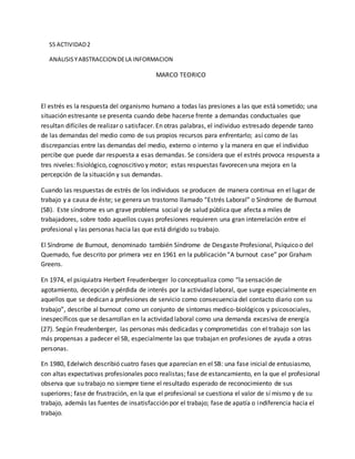 S5 ACTIVIDAD2
ANALISISYABSTRACCION DELA INFORMACION
MARCO TEORICO
El estrés es la respuesta del organismo humano a todas las presiones a las que está sometido; una
situación estresante se presenta cuando debe hacerse frente a demandas conductuales que
resultan difíciles de realizar o satisfacer. En otras palabras, el individuo estresado depende tanto
de las demandas del medio como de sus propios recursos para enfrentarlo; así como de las
discrepancias entre las demandas del medio, externo o interno y la manera en que el individuo
percibe que puede dar respuesta a esas demandas. Se considera que el estrés provoca respuesta a
tres niveles: fisiológico, cognoscitivo y motor; estas respuestas favorecen una mejora en la
percepción de la situación y sus demandas.
Cuando las respuestas de estrés de los individuos se producen de manera continua en el lugar de
trabajo y a causa de éste; se genera un trastorno llamado “Estrés Laboral” o Síndrome de Burnout
(SB). Este síndrome es un grave problema social y de salud pública que afecta a miles de
trabajadores, sobre todo aquellos cuyas profesiones requieren una gran interrelación entre el
profesional y las personas hacia las que está dirigido su trabajo.
El Síndrome de Burnout, denominado también Síndrome de Desgaste Profesional, Psíquico o del
Quemado, fue descrito por primera vez en 1961 en la publicación “A burnout case” por Graham
Greens.
En 1974, el psiquiatra Herbert Freudenberger lo conceptualiza como “la sensación de
agotamiento, decepción y pérdida de interés por la actividad laboral, que surge especialmente en
aquellos que se dedican a profesiones de servicio como consecuencia del contacto diario con su
trabajo”, describe al burnout como un conjunto de síntomas medico-biológicos y psicosociales,
inespecíficos que se desarrollan en la actividad laboral como una demanda excesiva de energía
(27). Según Freudenberger, las personas más dedicadas y comprometidas con el trabajo son las
más propensas a padecer el SB, especialmente las que trabajan en profesiones de ayuda a otras
personas.
En 1980, Edelwich describió cuatro fases que aparecían en el SB: una fase inicial de entusiasmo,
con altas expectativas profesionales poco realistas; fase de estancamiento, en la que el profesional
observa que su trabajo no siempre tiene el resultado esperado de reconocimiento de sus
superiores; fase de frustración, en la que el profesional se cuestiona el valor de sí mismo y de su
trabajo, además las fuentes de insatisfacción por el trabajo; fase de apatía o indiferencia hacia el
trabajo.
 