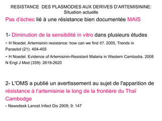 RESISTANCE DES PLASMODIES AUX DERIVES D’ARTEMISININE:
Situation actuelle
Pas d’échec lié à une résistance bien documentée MAIS
1- Diminution de la sensibilité in vitro dans plusieurs études
- H Noedel. Artemisinin resistance: how can we find it?. 2005, Trends in
Parasitol (21): 404-405
- H Noedel. Evidence of Artemisinin-Resistant Malaria in Western Cambodia. 2008
N Engl J Med (359): 2619-2620
2- L'OMS a publié un avertissement au sujet de l'apparition de
résistance à l’artemisinie le long de la frontière du Thaï
Cambodge
- Newsdesk Lancet Infect Dis 2009; 9: 147
 