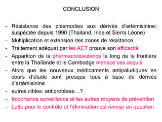 CONCLUSION
- Résistance des plasmodies aux dérivés d’artémisinine:
suspéctée depuis 1990 (Thailand, Inde et Sierra Léone)
- Multiplication et extension des zones de résistance
- Traitement adéquat par les ACT prouve son efficacité
- Apparition de la pharmacorésistance le long de la frontière
entre la Thaïlande et le Cambodge menace ces acquis
- Alors que les nouveaux médicaments antipaludiques en
cours d’étude sont presque tous à base de dérivés
d’artémisinine
- autres cibles: antiprotéase…?
- Importance surveillance et les autres moyens de prévention
- Lutte pour le contrôle et l’élimination est remise en question
 