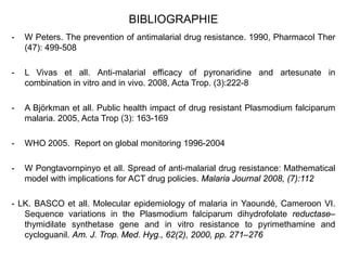 BIBLIOGRAPHIE
- W Peters. The prevention of antimalarial drug resistance. 1990, Pharmacol Ther
(47): 499-508
- L Vivas et all. Anti-malarial efficacy of pyronaridine and artesunate in
combination in vitro and in vivo. 2008, Acta Trop. (3):222-8
- A Björkman et all. Public health impact of drug resistant Plasmodium falciparum
malaria. 2005, Acta Trop (3): 163-169
- WHO 2005. Report on global monitoring 1996-2004
- W Pongtavornpinyo et all. Spread of anti-malarial drug resistance: Mathematical
model with implications for ACT drug policies. Malaria Journal 2008, (7):112
- LK. BASCO et all. Molecular epidemiology of malaria in Yaoundé, Cameroon VI.
Sequence variations in the Plasmodium falciparum dihydrofolate reductase–
thymidilate synthetase gene and in vitro resistance to pyrimethamine and
cycloguanil. Am. J. Trop. Med. Hyg., 62(2), 2000, pp. 271–276
 