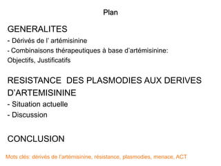 Plan
GENERALITES
- Dérivés de l’ artémisinine
- Combinaisons thérapeutiques à base d’artémisinine:
Objectifs, Justificatifs
RESISTANCE DES PLASMODIES AUX DERIVES
D’ARTEMISININE
- Situation actuelle
- Discussion
CONCLUSION
Mots clés: dérivés de l’artémisinine, résistance, plasmodies, menace, ACT
 