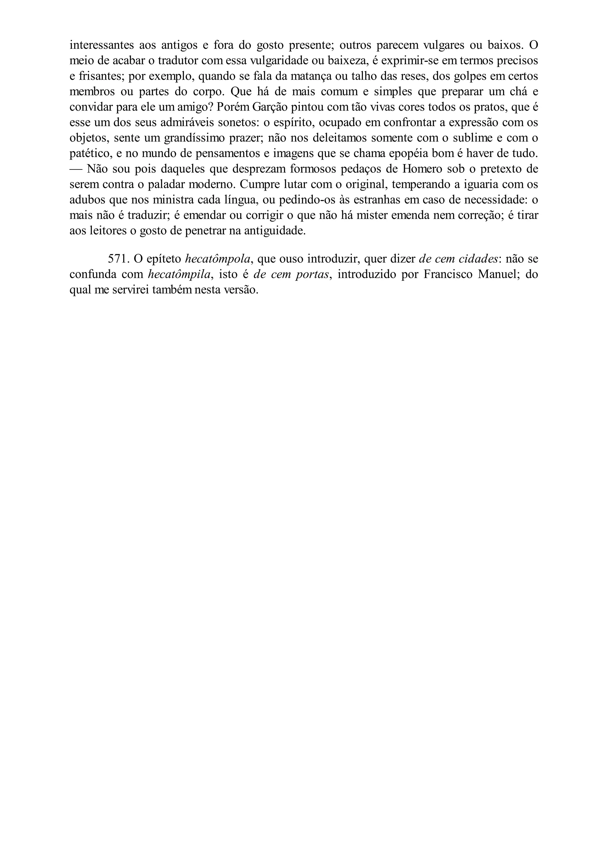 interessantes aos antigos e fora do gosto presente; outros parecem vulgares ou baixos. O
meio de acabar o tradutor com essa vulgaridade ou baixeza, é exprimir-se em termos precisos
e frisantes; por exemplo, quando se fala da matança ou talho das reses, dos golpes em certos
membros ou partes do corpo. Que há de mais comum e simples que preparar um chá e
convidar para ele um amigo? Porém Garção pintou com tão vivas cores todos os pratos, que é
esse um dos seus admiráveis sonetos: o espírito, ocupado em confrontar a expressão com os
objetos, sente um grandíssimo prazer; não nos deleitamos somente com o sublime e com o
patético, e no mundo de pensamentos e imagens que se chama epopéia bom é haver de tudo.
— Não sou pois daqueles que desprezam formosos pedaços de Homero sob o pretexto de
serem contra o paladar moderno. Cumpre lutar com o original, temperando a iguaria com os
adubos que nos ministra cada língua, ou pedindo-os às estranhas em caso de necessidade: o
mais não é traduzir; é emendar ou corrigir o que não há mister emenda nem correção; é tirar
aos leitores o gosto de penetrar na antiguidade.
571. O epíteto hecatômpola, que ouso introduzir, quer dizer de cem cidades: não se
confunda com hecatômpila, isto é de cem portas, introduzido por Francisco Manuel; do
qual me servirei também nesta versão.
 