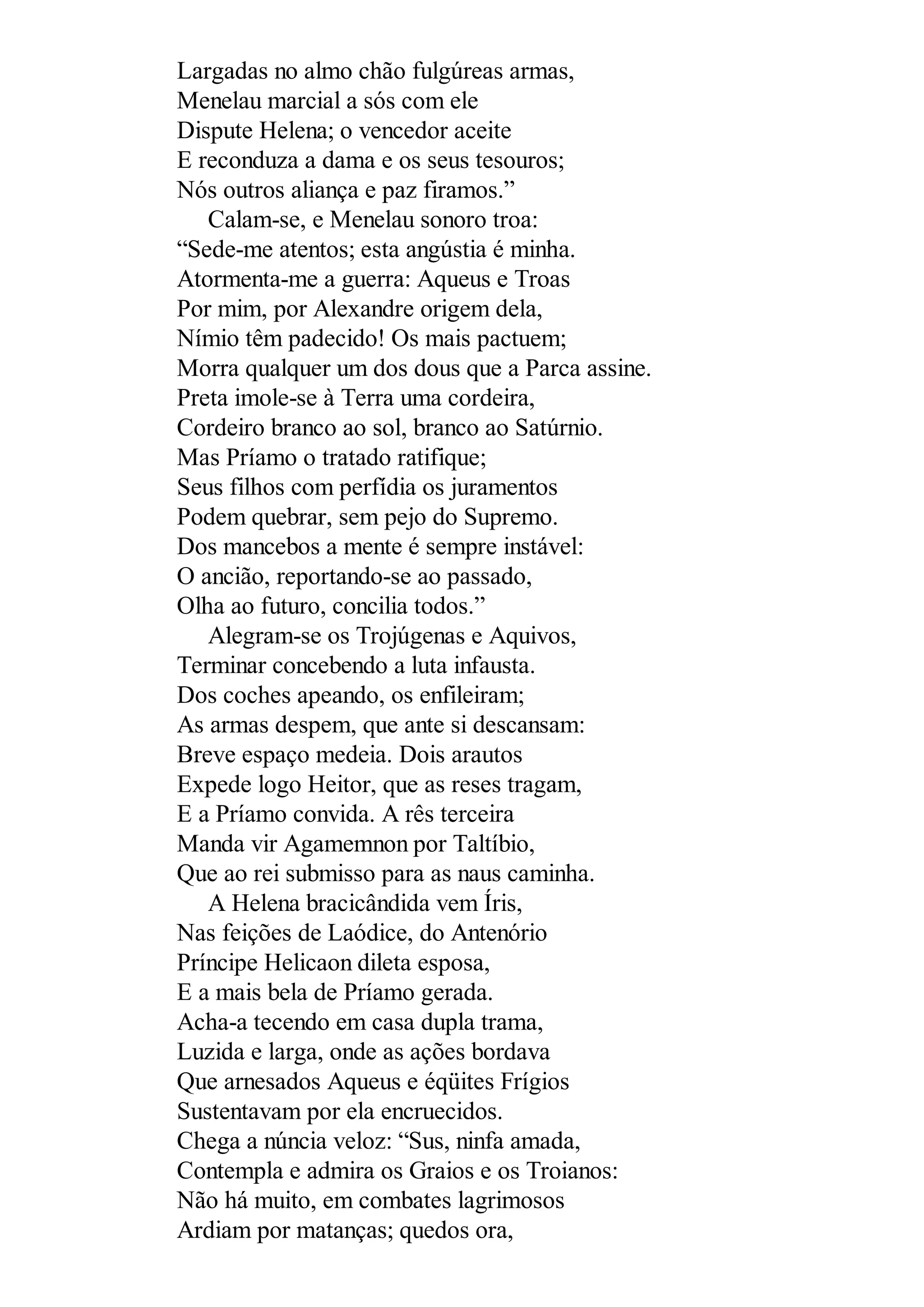 Largadas no almo chão fulgúreas armas,
Menelau marcial a sós com ele
Dispute Helena; o vencedor aceite
E reconduza a dama e os seus tesouros;
Nós outros aliança e paz firamos.”
Calam-se, e Menelau sonoro troa:
“Sede-me atentos; esta angústia é minha.
Atormenta-me a guerra: Aqueus e Troas
Por mim, por Alexandre origem dela,
Nímio têm padecido! Os mais pactuem;
Morra qualquer um dos dous que a Parca assine.
Preta imole-se à Terra uma cordeira,
Cordeiro branco ao sol, branco ao Satúrnio.
Mas Príamo o tratado ratifique;
Seus filhos com perfídia os juramentos
Podem quebrar, sem pejo do Supremo.
Dos mancebos a mente é sempre instável:
O ancião, reportando-se ao passado,
Olha ao futuro, concilia todos.”
Alegram-se os Trojúgenas e Aquivos,
Terminar concebendo a luta infausta.
Dos coches apeando, os enfileiram;
As armas despem, que ante si descansam:
Breve espaço medeia. Dois arautos
Expede logo Heitor, que as reses tragam,
E a Príamo convida. A rês terceira
Manda vir Agamemnon por Taltíbio,
Que ao rei submisso para as naus caminha.
A Helena bracicândida vem Íris,
Nas feições de Laódice, do Antenório
Príncipe Helicaon dileta esposa,
E a mais bela de Príamo gerada.
Acha-a tecendo em casa dupla trama,
Luzida e larga, onde as ações bordava
Que arnesados Aqueus e éqüites Frígios
Sustentavam por ela encruecidos.
Chega a núncia veloz: “Sus, ninfa amada,
Contempla e admira os Graios e os Troianos:
Não há muito, em combates lagrimosos
Ardiam por matanças; quedos ora,
 