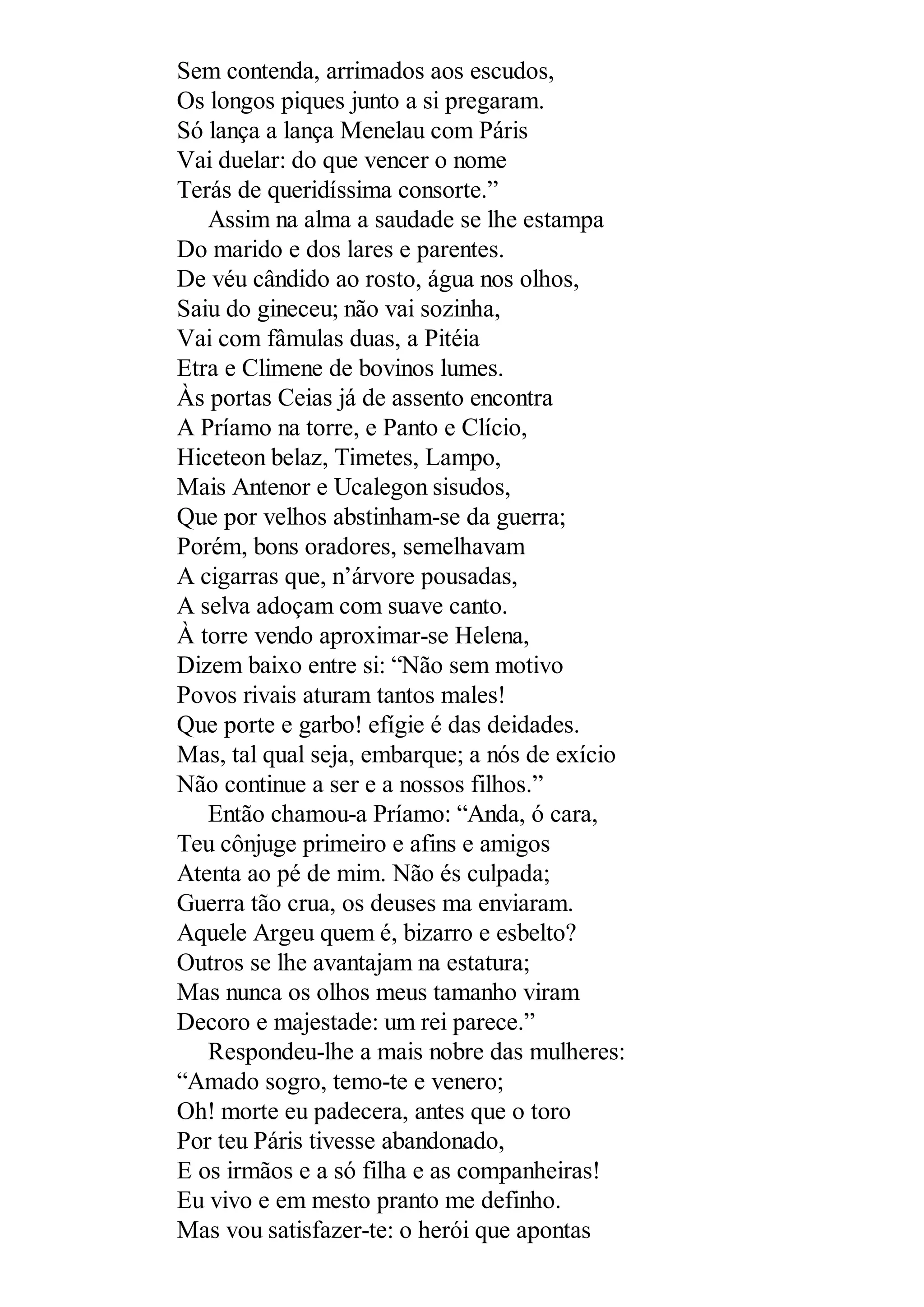 Sem contenda, arrimados aos escudos,
Os longos piques junto a si pregaram.
Só lança a lança Menelau com Páris
Vai duelar: do que vencer o nome
Terás de queridíssima consorte.”
Assim na alma a saudade se lhe estampa
Do marido e dos lares e parentes.
De véu cândido ao rosto, água nos olhos,
Saiu do gineceu; não vai sozinha,
Vai com fâmulas duas, a Pitéia
Etra e Climene de bovinos lumes.
Às portas Ceias já de assento encontra
A Príamo na torre, e Panto e Clício,
Hiceteon belaz, Timetes, Lampo,
Mais Antenor e Ucalegon sisudos,
Que por velhos abstinham-se da guerra;
Porém, bons oradores, semelhavam
A cigarras que, n’árvore pousadas,
A selva adoçam com suave canto.
À torre vendo aproximar-se Helena,
Dizem baixo entre si: “Não sem motivo
Povos rivais aturam tantos males!
Que porte e garbo! efígie é das deidades.
Mas, tal qual seja, embarque; a nós de exício
Não continue a ser e a nossos filhos.”
Então chamou-a Príamo: “Anda, ó cara,
Teu cônjuge primeiro e afins e amigos
Atenta ao pé de mim. Não és culpada;
Guerra tão crua, os deuses ma enviaram.
Aquele Argeu quem é, bizarro e esbelto?
Outros se lhe avantajam na estatura;
Mas nunca os olhos meus tamanho viram
Decoro e majestade: um rei parece.”
Respondeu-lhe a mais nobre das mulheres:
“Amado sogro, temo-te e venero;
Oh! morte eu padecera, antes que o toro
Por teu Páris tivesse abandonado,
E os irmãos e a só filha e as companheiras!
Eu vivo e em mesto pranto me definho.
Mas vou satisfazer-te: o herói que apontas
 