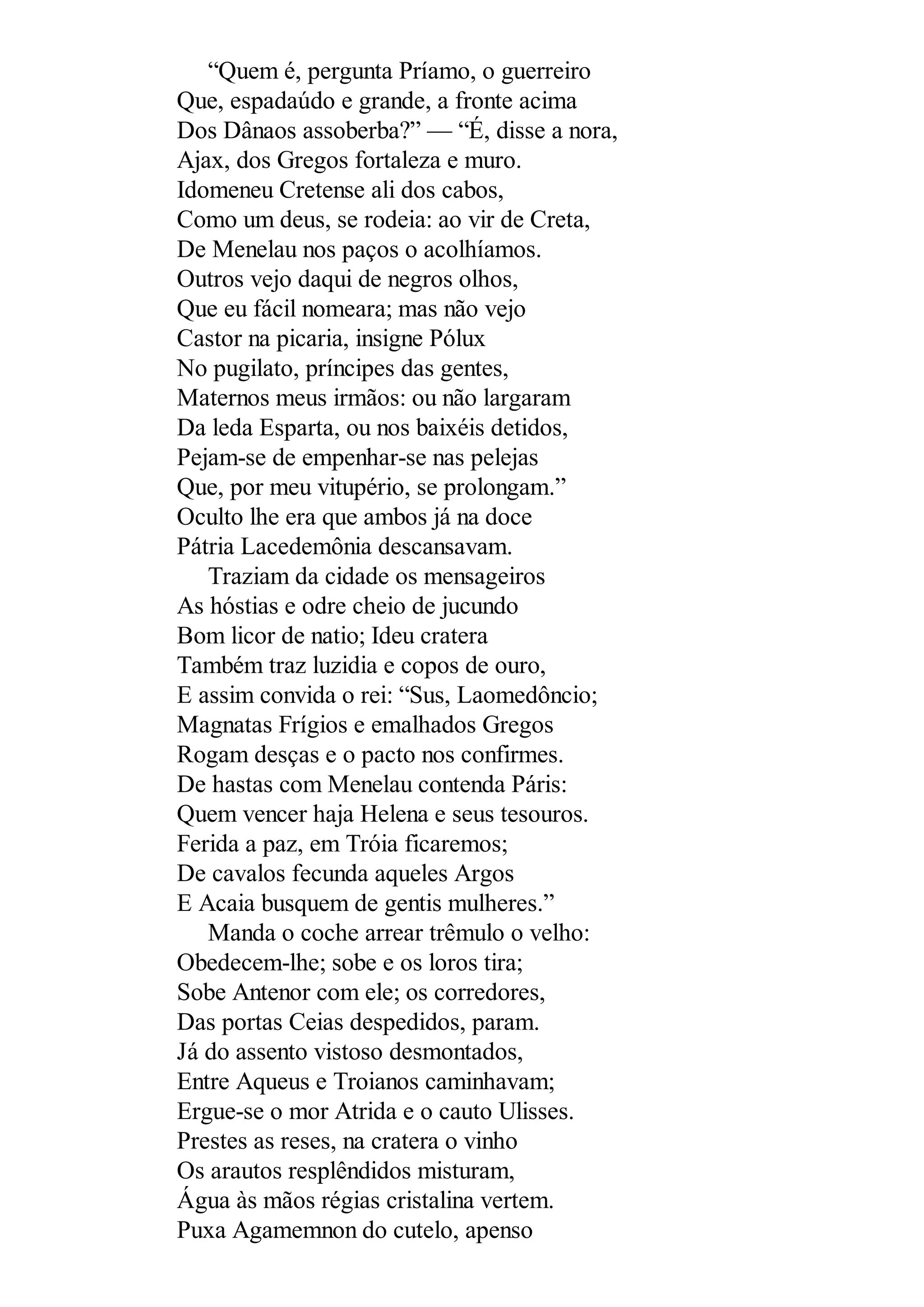 “Quem é, pergunta Príamo, o guerreiro
Que, espadaúdo e grande, a fronte acima
Dos Dânaos assoberba?” — “É, disse a nora,
Ajax, dos Gregos fortaleza e muro.
Idomeneu Cretense ali dos cabos,
Como um deus, se rodeia: ao vir de Creta,
De Menelau nos paços o acolhíamos.
Outros vejo daqui de negros olhos,
Que eu fácil nomeara; mas não vejo
Castor na picaria, insigne Pólux
No pugilato, príncipes das gentes,
Maternos meus irmãos: ou não largaram
Da leda Esparta, ou nos baixéis detidos,
Pejam-se de empenhar-se nas pelejas
Que, por meu vitupério, se prolongam.”
Oculto lhe era que ambos já na doce
Pátria Lacedemônia descansavam.
Traziam da cidade os mensageiros
As hóstias e odre cheio de jucundo
Bom licor de natio; Ideu cratera
Também traz luzidia e copos de ouro,
E assim convida o rei: “Sus, Laomedôncio;
Magnatas Frígios e emalhados Gregos
Rogam desças e o pacto nos confirmes.
De hastas com Menelau contenda Páris:
Quem vencer haja Helena e seus tesouros.
Ferida a paz, em Tróia ficaremos;
De cavalos fecunda aqueles Argos
E Acaia busquem de gentis mulheres.”
Manda o coche arrear trêmulo o velho:
Obedecem-lhe; sobe e os loros tira;
Sobe Antenor com ele; os corredores,
Das portas Ceias despedidos, param.
Já do assento vistoso desmontados,
Entre Aqueus e Troianos caminhavam;
Ergue-se o mor Atrida e o cauto Ulisses.
Prestes as reses, na cratera o vinho
Os arautos resplêndidos misturam,
Água às mãos régias cristalina vertem.
Puxa Agamemnon do cutelo, apenso
 