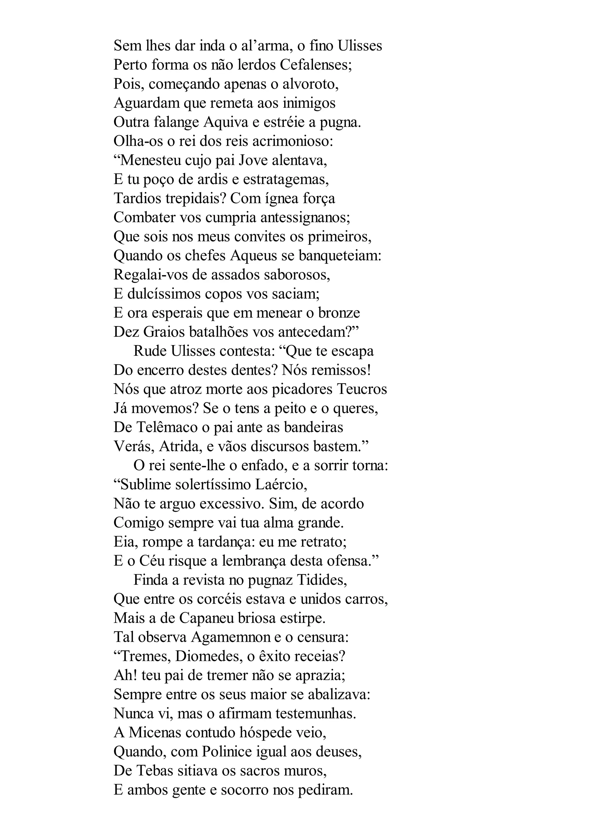Sem lhes dar inda o al’arma, o fino Ulisses
Perto forma os não lerdos Cefalenses;
Pois, começando apenas o alvoroto,
Aguardam que remeta aos inimigos
Outra falange Aquiva e estréie a pugna.
Olha-os o rei dos reis acrimonioso:
“Menesteu cujo pai Jove alentava,
E tu poço de ardis e estratagemas,
Tardios trepidais? Com ígnea força
Combater vos cumpria antessignanos;
Que sois nos meus convites os primeiros,
Quando os chefes Aqueus se banqueteiam:
Regalai-vos de assados saborosos,
E dulcíssimos copos vos saciam;
E ora esperais que em menear o bronze
Dez Graios batalhões vos antecedam?”
Rude Ulisses contesta: “Que te escapa
Do encerro destes dentes? Nós remissos!
Nós que atroz morte aos picadores Teucros
Já movemos? Se o tens a peito e o queres,
De Telêmaco o pai ante as bandeiras
Verás, Atrida, e vãos discursos bastem.”
O rei sente-lhe o enfado, e a sorrir torna:
“Sublime solertíssimo Laércio,
Não te arguo excessivo. Sim, de acordo
Comigo sempre vai tua alma grande.
Eia, rompe a tardança: eu me retrato;
E o Céu risque a lembrança desta ofensa.”
Finda a revista no pugnaz Tidides,
Que entre os corcéis estava e unidos carros,
Mais a de Capaneu briosa estirpe.
Tal observa Agamemnon e o censura:
“Tremes, Diomedes, o êxito receias?
Ah! teu pai de tremer não se aprazia;
Sempre entre os seus maior se abalizava:
Nunca vi, mas o afirmam testemunhas.
A Micenas contudo hóspede veio,
Quando, com Polinice igual aos deuses,
De Tebas sitiava os sacros muros,
E ambos gente e socorro nos pediram.
 