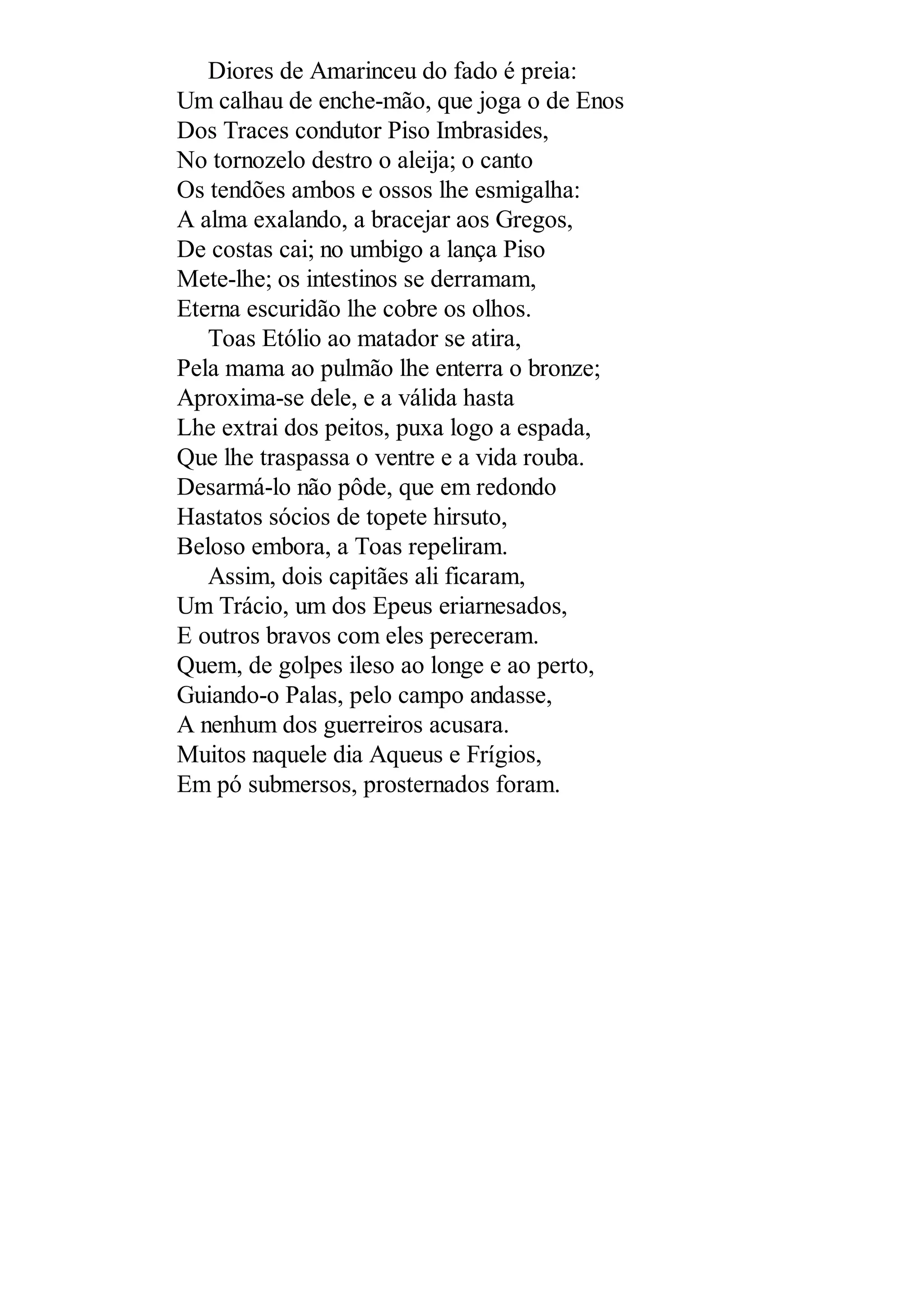 Diores de Amarinceu do fado é preia:
Um calhau de enche-mão, que joga o de Enos
Dos Traces condutor Piso Imbrasides,
No tornozelo destro o aleija; o canto
Os tendões ambos e ossos lhe esmigalha:
A alma exalando, a bracejar aos Gregos,
De costas cai; no umbigo a lança Piso
Mete-lhe; os intestinos se derramam,
Eterna escuridão lhe cobre os olhos.
Toas Etólio ao matador se atira,
Pela mama ao pulmão lhe enterra o bronze;
Aproxima-se dele, e a válida hasta
Lhe extrai dos peitos, puxa logo a espada,
Que lhe traspassa o ventre e a vida rouba.
Desarmá-lo não pôde, que em redondo
Hastatos sócios de topete hirsuto,
Beloso embora, a Toas repeliram.
Assim, dois capitães ali ficaram,
Um Trácio, um dos Epeus eriarnesados,
E outros bravos com eles pereceram.
Quem, de golpes ileso ao longe e ao perto,
Guiando-o Palas, pelo campo andasse,
A nenhum dos guerreiros acusara.
Muitos naquele dia Aqueus e Frígios,
Em pó submersos, prosternados foram.
 