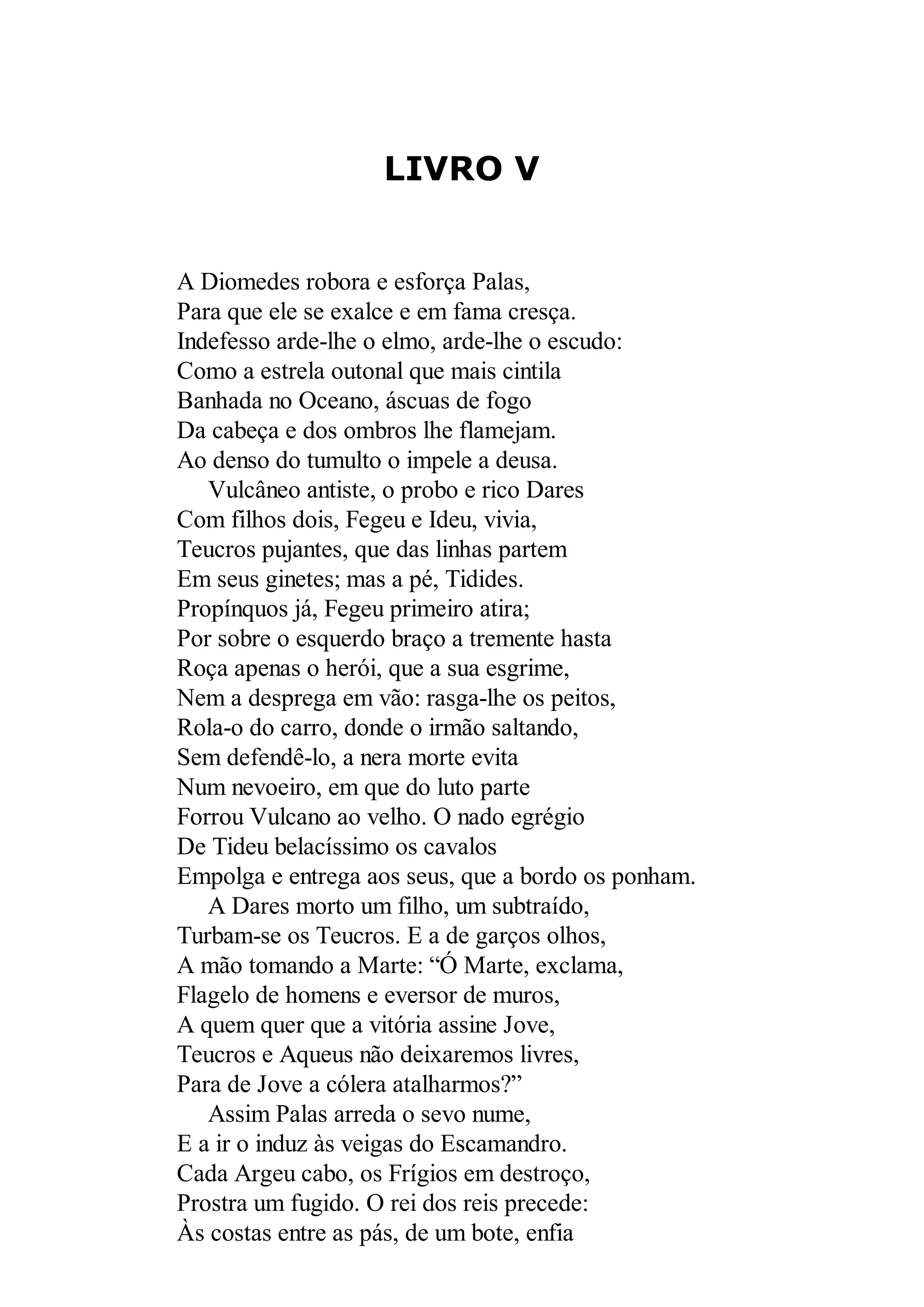 LIVRO V
A Diomedes robora e esforça Palas,
Para que ele se exalce e em fama cresça.
Indefesso arde-lhe o elmo, arde-lhe o escudo:
Como a estrela outonal que mais cintila
Banhada no Oceano, áscuas de fogo
Da cabeça e dos ombros lhe flamejam.
Ao denso do tumulto o impele a deusa.
Vulcâneo antiste, o probo e rico Dares
Com filhos dois, Fegeu e Ideu, vivia,
Teucros pujantes, que das linhas partem
Em seus ginetes; mas a pé, Tidides.
Propínquos já, Fegeu primeiro atira;
Por sobre o esquerdo braço a tremente hasta
Roça apenas o herói, que a sua esgrime,
Nem a desprega em vão: rasga-lhe os peitos,
Rola-o do carro, donde o irmão saltando,
Sem defendê-lo, a nera morte evita
Num nevoeiro, em que do luto parte
Forrou Vulcano ao velho. O nado egrégio
De Tideu belacíssimo os cavalos
Empolga e entrega aos seus, que a bordo os ponham.
A Dares morto um filho, um subtraído,
Turbam-se os Teucros. E a de garços olhos,
A mão tomando a Marte: “Ó Marte, exclama,
Flagelo de homens e eversor de muros,
A quem quer que a vitória assine Jove,
Teucros e Aqueus não deixaremos livres,
Para de Jove a cólera atalharmos?”
Assim Palas arreda o sevo nume,
E a ir o induz às veigas do Escamandro.
Cada Argeu cabo, os Frígios em destroço,
Prostra um fugido. O rei dos reis precede:
Às costas entre as pás, de um bote, enfia
 