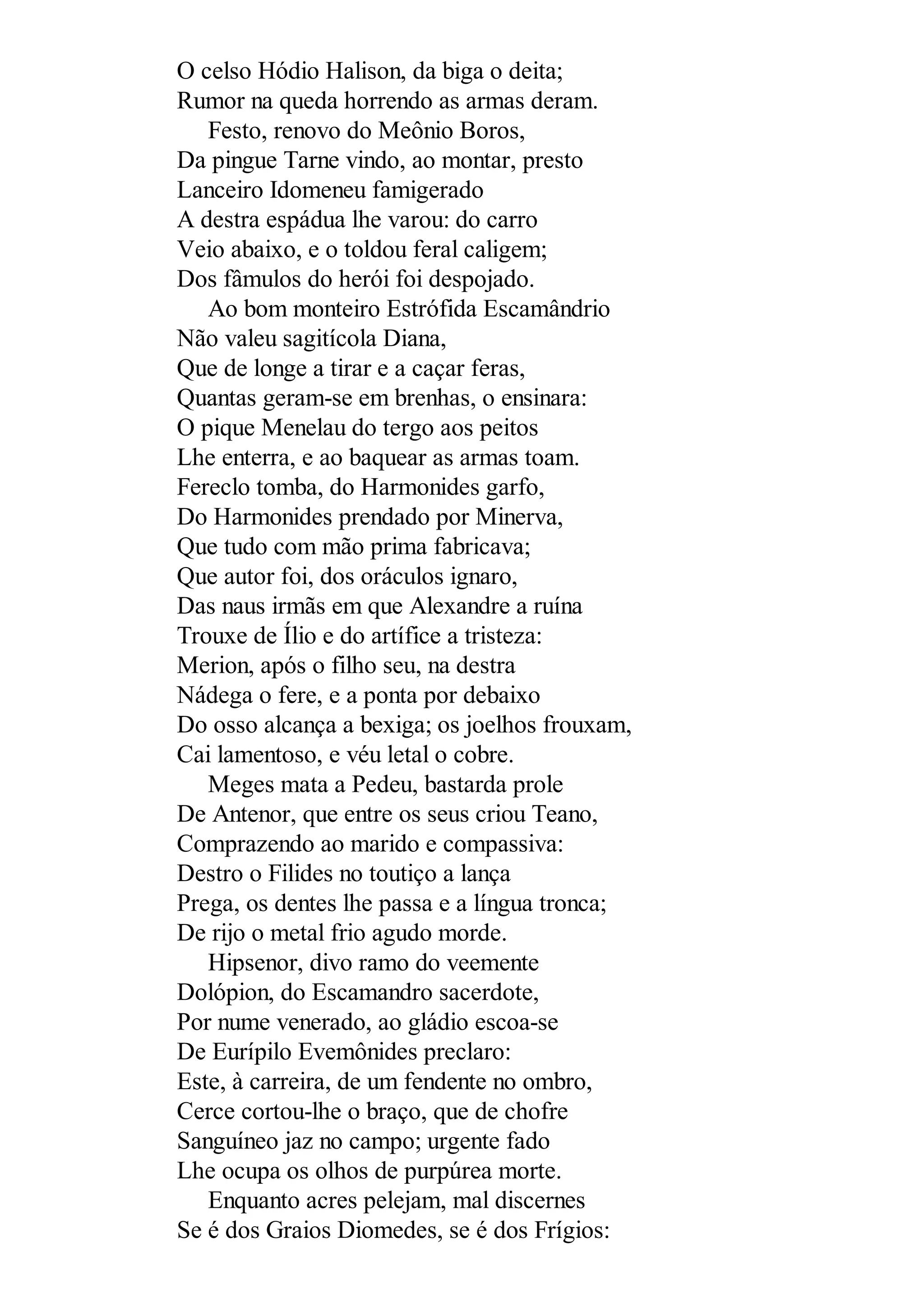O celso Hódio Halison, da biga o deita;
Rumor na queda horrendo as armas deram.
Festo, renovo do Meônio Boros,
Da pingue Tarne vindo, ao montar, presto
Lanceiro Idomeneu famigerado
A destra espádua lhe varou: do carro
Veio abaixo, e o toldou feral caligem;
Dos fâmulos do herói foi despojado.
Ao bom monteiro Estrófida Escamândrio
Não valeu sagitícola Diana,
Que de longe a tirar e a caçar feras,
Quantas geram-se em brenhas, o ensinara:
O pique Menelau do tergo aos peitos
Lhe enterra, e ao baquear as armas toam.
Fereclo tomba, do Harmonides garfo,
Do Harmonides prendado por Minerva,
Que tudo com mão prima fabricava;
Que autor foi, dos oráculos ignaro,
Das naus irmãs em que Alexandre a ruína
Trouxe de Ílio e do artífice a tristeza:
Merion, após o filho seu, na destra
Nádega o fere, e a ponta por debaixo
Do osso alcança a bexiga; os joelhos frouxam,
Cai lamentoso, e véu letal o cobre.
Meges mata a Pedeu, bastarda prole
De Antenor, que entre os seus criou Teano,
Comprazendo ao marido e compassiva:
Destro o Filides no toutiço a lança
Prega, os dentes lhe passa e a língua tronca;
De rijo o metal frio agudo morde.
Hipsenor, divo ramo do veemente
Dolópion, do Escamandro sacerdote,
Por nume venerado, ao gládio escoa-se
De Eurípilo Evemônides preclaro:
Este, à carreira, de um fendente no ombro,
Cerce cortou-lhe o braço, que de chofre
Sanguíneo jaz no campo; urgente fado
Lhe ocupa os olhos de purpúrea morte.
Enquanto acres pelejam, mal discernes
Se é dos Graios Diomedes, se é dos Frígios:
 