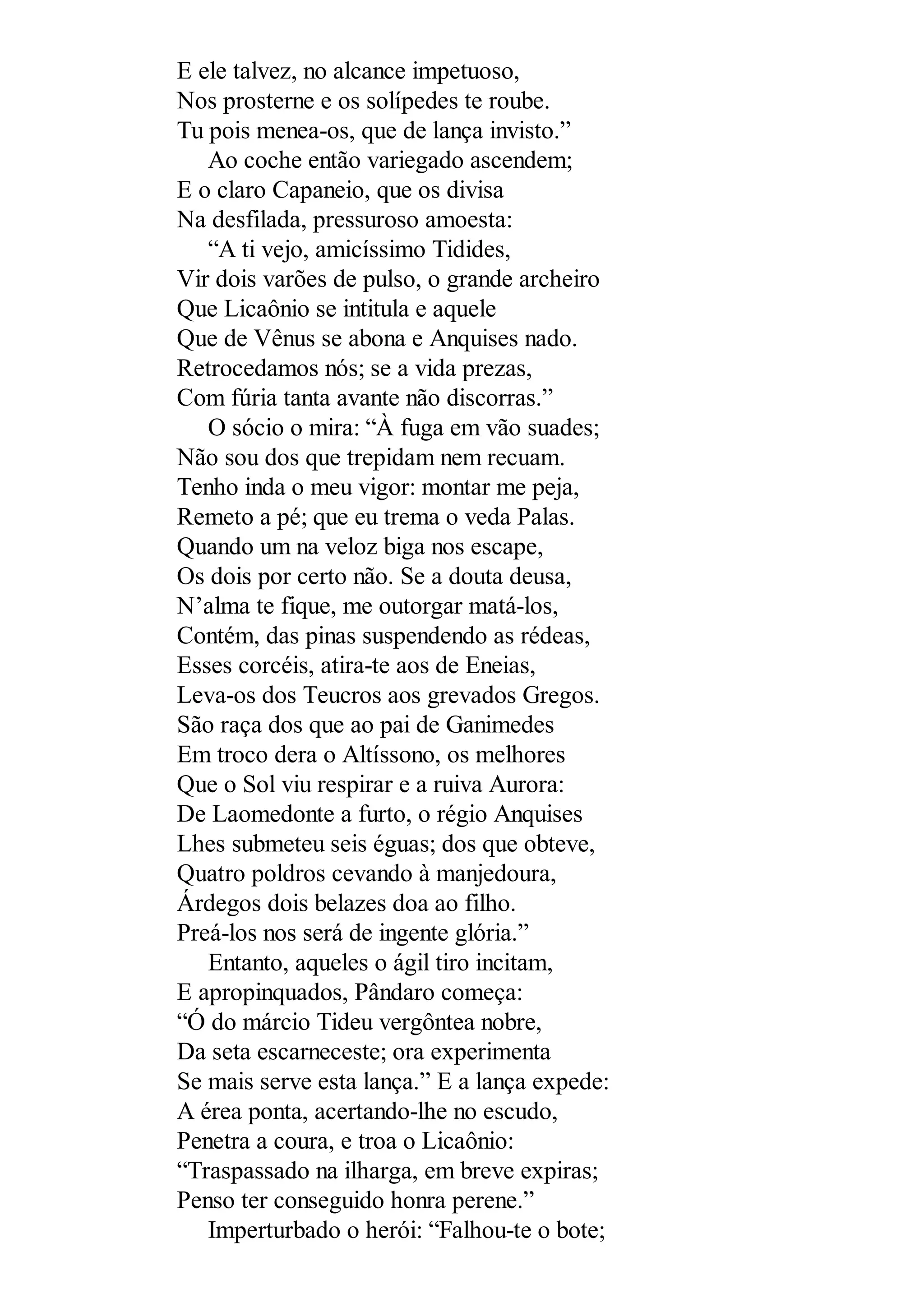 E ele talvez, no alcance impetuoso,
Nos prosterne e os solípedes te roube.
Tu pois menea-os, que de lança invisto.”
Ao coche então variegado ascendem;
E o claro Capaneio, que os divisa
Na desfilada, pressuroso amoesta:
“A ti vejo, amicíssimo Tidides,
Vir dois varões de pulso, o grande archeiro
Que Licaônio se intitula e aquele
Que de Vênus se abona e Anquises nado.
Retrocedamos nós; se a vida prezas,
Com fúria tanta avante não discorras.”
O sócio o mira: “À fuga em vão suades;
Não sou dos que trepidam nem recuam.
Tenho inda o meu vigor: montar me peja,
Remeto a pé; que eu trema o veda Palas.
Quando um na veloz biga nos escape,
Os dois por certo não. Se a douta deusa,
N’alma te fique, me outorgar matá-los,
Contém, das pinas suspendendo as rédeas,
Esses corcéis, atira-te aos de Eneias,
Leva-os dos Teucros aos grevados Gregos.
São raça dos que ao pai de Ganimedes
Em troco dera o Altíssono, os melhores
Que o Sol viu respirar e a ruiva Aurora:
De Laomedonte a furto, o régio Anquises
Lhes submeteu seis éguas; dos que obteve,
Quatro poldros cevando à manjedoura,
Árdegos dois belazes doa ao filho.
Preá-los nos será de ingente glória.”
Entanto, aqueles o ágil tiro incitam,
E apropinquados, Pândaro começa:
“Ó do márcio Tideu vergôntea nobre,
Da seta escarneceste; ora experimenta
Se mais serve esta lança.” E a lança expede:
A érea ponta, acertando-lhe no escudo,
Penetra a coura, e troa o Licaônio:
“Traspassado na ilharga, em breve expiras;
Penso ter conseguido honra perene.”
Imperturbado o herói: “Falhou-te o bote;
 