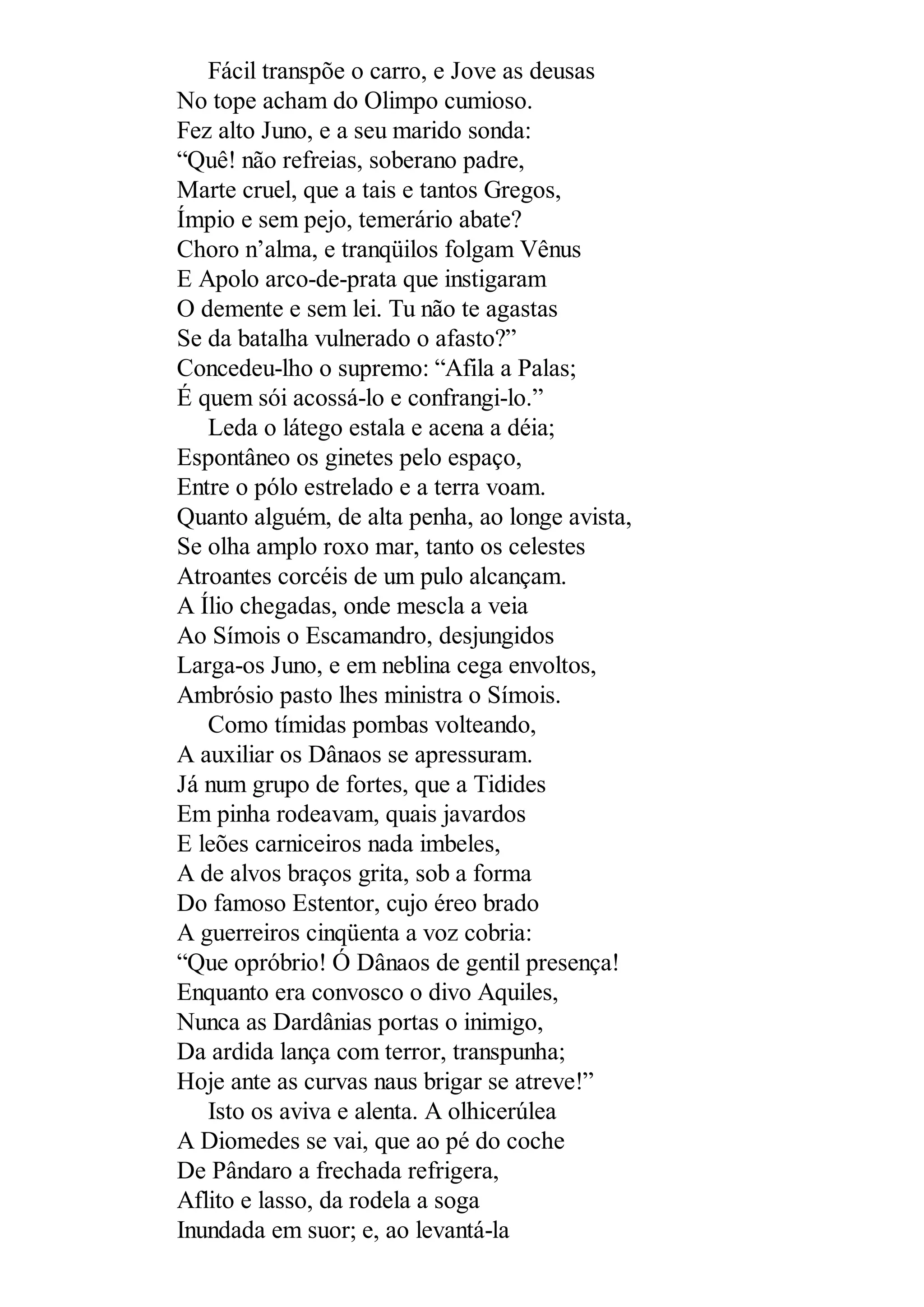 Fácil transpõe o carro, e Jove as deusas
No tope acham do Olimpo cumioso.
Fez alto Juno, e a seu marido sonda:
“Quê! não refreias, soberano padre,
Marte cruel, que a tais e tantos Gregos,
Ímpio e sem pejo, temerário abate?
Choro n’alma, e tranqüilos folgam Vênus
E Apolo arco-de-prata que instigaram
O demente e sem lei. Tu não te agastas
Se da batalha vulnerado o afasto?”
Concedeu-lho o supremo: “Afila a Palas;
É quem sói acossá-lo e confrangi-lo.”
Leda o látego estala e acena a déia;
Espontâneo os ginetes pelo espaço,
Entre o pólo estrelado e a terra voam.
Quanto alguém, de alta penha, ao longe avista,
Se olha amplo roxo mar, tanto os celestes
Atroantes corcéis de um pulo alcançam.
A Ílio chegadas, onde mescla a veia
Ao Símois o Escamandro, desjungidos
Larga-os Juno, e em neblina cega envoltos,
Ambrósio pasto lhes ministra o Símois.
Como tímidas pombas volteando,
A auxiliar os Dânaos se apressuram.
Já num grupo de fortes, que a Tidides
Em pinha rodeavam, quais javardos
E leões carniceiros nada imbeles,
A de alvos braços grita, sob a forma
Do famoso Estentor, cujo éreo brado
A guerreiros cinqüenta a voz cobria:
“Que opróbrio! Ó Dânaos de gentil presença!
Enquanto era convosco o divo Aquiles,
Nunca as Dardânias portas o inimigo,
Da ardida lança com terror, transpunha;
Hoje ante as curvas naus brigar se atreve!”
Isto os aviva e alenta. A olhicerúlea
A Diomedes se vai, que ao pé do coche
De Pândaro a frechada refrigera,
Aflito e lasso, da rodela a soga
Inundada em suor; e, ao levantá-la
 