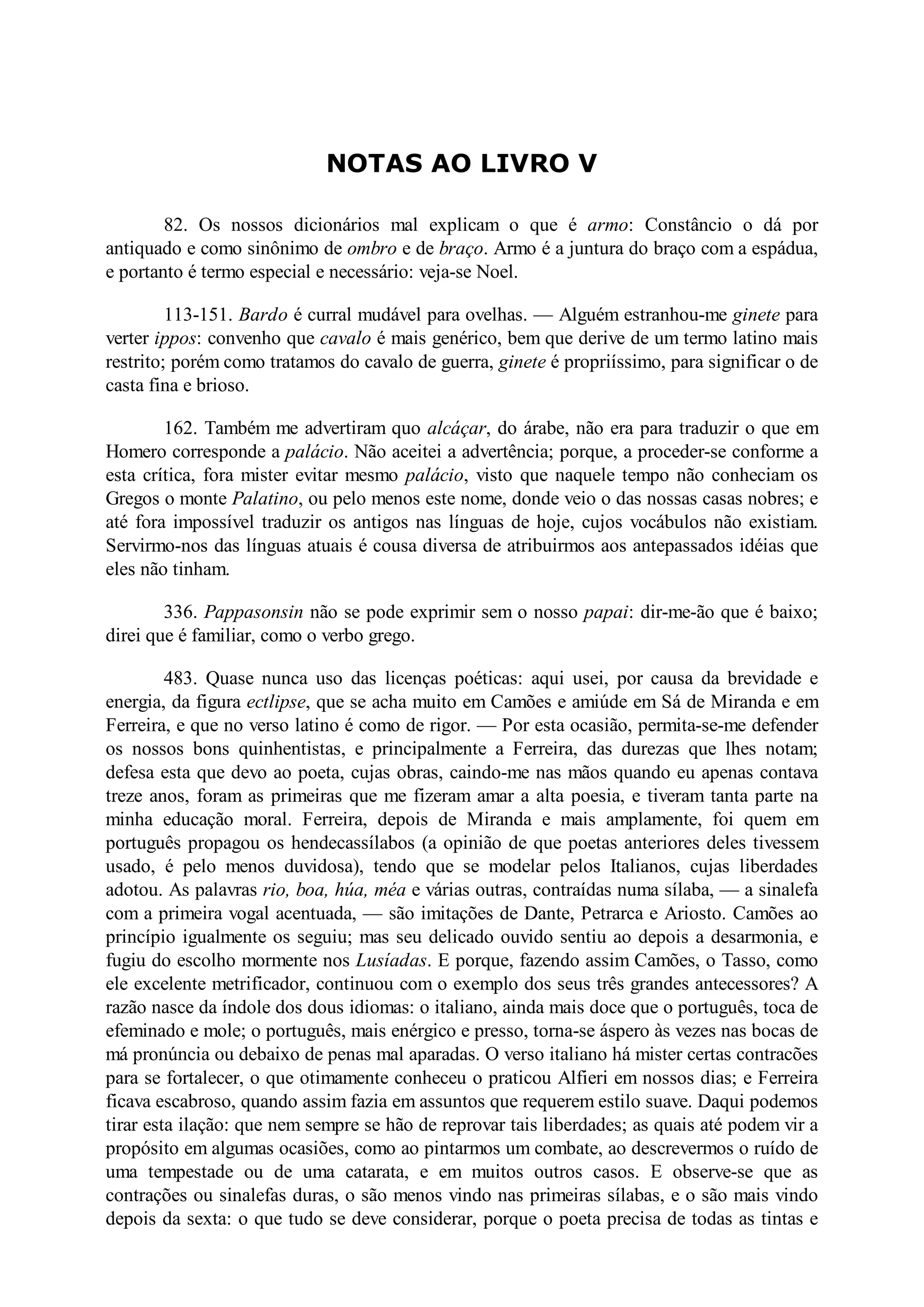 NOTAS AO LIVRO V
82. Os nossos dicionários mal explicam o que é armo: Constâncio o dá por
antiquado e como sinônimo de ombro e de braço. Armo é a juntura do braço com a espádua,
e portanto é termo especial e necessário: veja-se Noel.
113-151. Bardo é curral mudável para ovelhas. — Alguém estranhou-me ginete para
verter ippos: convenho que cavalo é mais genérico, bem que derive de um termo latino mais
restrito; porém como tratamos do cavalo de guerra, ginete é propriíssimo, para significar o de
casta fina e brioso.
162. Também me advertiram quo alcáçar, do árabe, não era para traduzir o que em
Homero corresponde a palácio. Não aceitei a advertência; porque, a proceder-se conforme a
esta crítica, fora mister evitar mesmo palácio, visto que naquele tempo não conheciam os
Gregos o monte Palatino, ou pelo menos este nome, donde veio o das nossas casas nobres; e
até fora impossível traduzir os antigos nas línguas de hoje, cujos vocábulos não existiam.
Servirmo-nos das línguas atuais é cousa diversa de atribuirmos aos antepassados idéias que
eles não tinham.
336. Pappasonsin não se pode exprimir sem o nosso papai: dir-me-ão que é baixo;
direi que é familiar, como o verbo grego.
483. Quase nunca uso das licenças poéticas: aqui usei, por causa da brevidade e
energia, da figura ectlipse, que se acha muito em Camões e amiúde em Sá de Miranda e em
Ferreira, e que no verso latino é como de rigor. — Por esta ocasião, permita-se-me defender
os nossos bons quinhentistas, e principalmente a Ferreira, das durezas que lhes notam;
defesa esta que devo ao poeta, cujas obras, caindo-me nas mãos quando eu apenas contava
treze anos, foram as primeiras que me fizeram amar a alta poesia, e tiveram tanta parte na
minha educação moral. Ferreira, depois de Miranda e mais amplamente, foi quem em
português propagou os hendecassílabos (a opinião de que poetas anteriores deles tivessem
usado, é pelo menos duvidosa), tendo que se modelar pelos Italianos, cujas liberdades
adotou. As palavras rio, boa, húa, méa e várias outras, contraídas numa sílaba, — a sinalefa
com a primeira vogal acentuada, — são imitações de Dante, Petrarca e Ariosto. Camões ao
princípio igualmente os seguiu; mas seu delicado ouvido sentiu ao depois a desarmonia, e
fugiu do escolho mormente nos Lusíadas. E porque, fazendo assim Camões, o Tasso, como
ele excelente metrificador, continuou com o exemplo dos seus três grandes antecessores? A
razão nasce da índole dos dous idiomas: o italiano, ainda mais doce que o português, toca de
efeminado e mole; o português, mais enérgico e presso, torna-se áspero às vezes nas bocas de
má pronúncia ou debaixo de penas mal aparadas. O verso italiano há mister certas contracões
para se fortalecer, o que otimamente conheceu o praticou Alfieri em nossos dias; e Ferreira
ficava escabroso, quando assim fazia em assuntos que requerem estilo suave. Daqui podemos
tirar esta ilação: que nem sempre se hão de reprovar tais liberdades; as quais até podem vir a
propósito em algumas ocasiões, como ao pintarmos um combate, ao descrevermos o ruído de
uma tempestade ou de uma catarata, e em muitos outros casos. E observe-se que as
contrações ou sinalefas duras, o são menos vindo nas primeiras sílabas, e o são mais vindo
depois da sexta: o que tudo se deve considerar, porque o poeta precisa de todas as tintas e
 