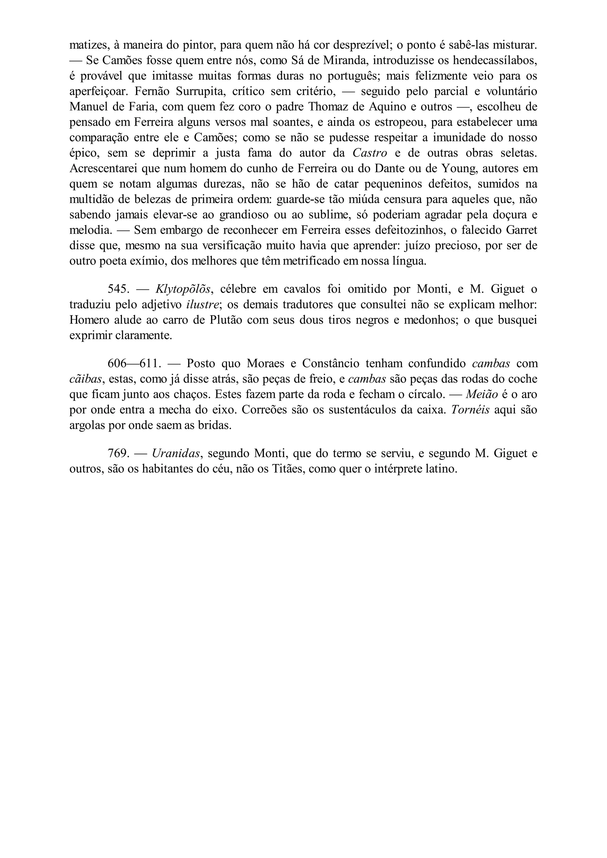 matizes, à maneira do pintor, para quem não há cor desprezível; o ponto é sabê-las misturar.
— Se Camões fosse quem entre nós, como Sá de Miranda, introduzisse os hendecassílabos,
é provável que imitasse muitas formas duras no português; mais felizmente veio para os
aperfeiçoar. Fernão Surrupita, crítico sem critério, — seguido pelo parcial e voluntário
Manuel de Faria, com quem fez coro o padre Thomaz de Aquino e outros —, escolheu de
pensado em Ferreira alguns versos mal soantes, e ainda os estropeou, para estabelecer uma
comparação entre ele e Camões; como se não se pudesse respeitar a imunidade do nosso
épico, sem se deprimir a justa fama do autor da Castro e de outras obras seletas.
Acrescentarei que num homem do cunho de Ferreira ou do Dante ou de Young, autores em
quem se notam algumas durezas, não se hão de catar pequeninos defeitos, sumidos na
multidão de belezas de primeira ordem: guarde-se tão miúda censura para aqueles que, não
sabendo jamais elevar-se ao grandioso ou ao sublime, só poderiam agradar pela doçura e
melodia. — Sem embargo de reconhecer em Ferreira esses defeitozinhos, o falecido Garret
disse que, mesmo na sua versificação muito havia que aprender: juízo precioso, por ser de
outro poeta exímio, dos melhores que têm metrificado em nossa língua.
545. — Klytopõlõs, célebre em cavalos foi omitido por Monti, e M. Giguet o
traduziu pelo adjetivo ilustre; os demais tradutores que consultei não se explicam melhor:
Homero alude ao carro de Plutão com seus dous tiros negros e medonhos; o que busquei
exprimir claramente.
606—611. — Posto quo Moraes e Constâncio tenham confundido cambas com
cãibas, estas, como já disse atrás, são peças de freio, e cambas são peças das rodas do coche
que ficam junto aos chaços. Estes fazem parte da roda e fecham o círcalo. — Meião é o aro
por onde entra a mecha do eixo. Correões são os sustentáculos da caixa. Tornéis aqui são
argolas por onde saem as bridas.
769. — Uranidas, segundo Monti, que do termo se serviu, e segundo M. Giguet e
outros, são os habitantes do céu, não os Titães, como quer o intérprete latino.
 