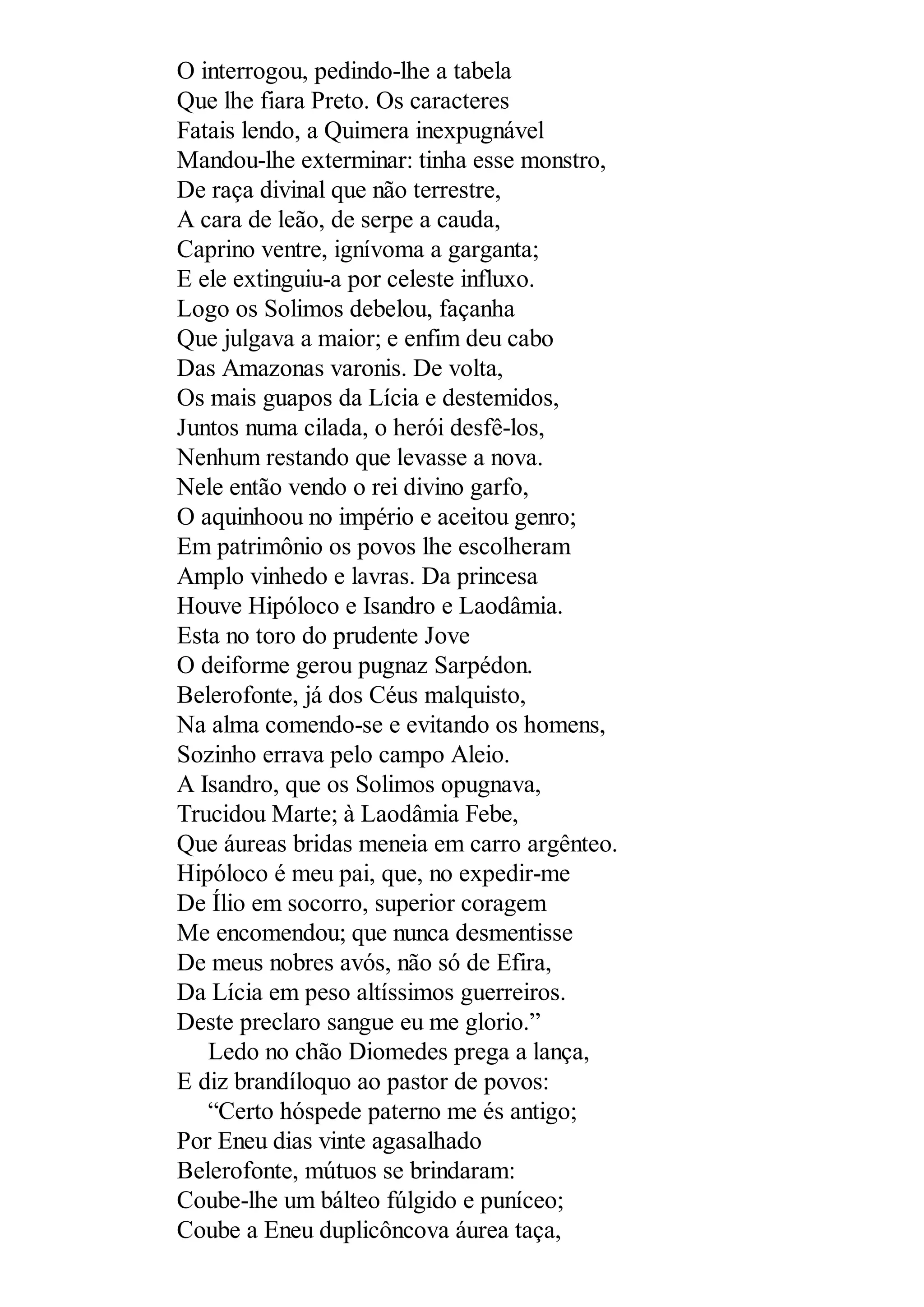 O interrogou, pedindo-lhe a tabela
Que lhe fiara Preto. Os caracteres
Fatais lendo, a Quimera inexpugnável
Mandou-lhe exterminar: tinha esse monstro,
De raça divinal que não terrestre,
A cara de leão, de serpe a cauda,
Caprino ventre, ignívoma a garganta;
E ele extinguiu-a por celeste influxo.
Logo os Solimos debelou, façanha
Que julgava a maior; e enfim deu cabo
Das Amazonas varonis. De volta,
Os mais guapos da Lícia e destemidos,
Juntos numa cilada, o herói desfê-los,
Nenhum restando que levasse a nova.
Nele então vendo o rei divino garfo,
O aquinhoou no império e aceitou genro;
Em patrimônio os povos lhe escolheram
Amplo vinhedo e lavras. Da princesa
Houve Hipóloco e Isandro e Laodâmia.
Esta no toro do prudente Jove
O deiforme gerou pugnaz Sarpédon.
Belerofonte, já dos Céus malquisto,
Na alma comendo-se e evitando os homens,
Sozinho errava pelo campo Aleio.
A Isandro, que os Solimos opugnava,
Trucidou Marte; à Laodâmia Febe,
Que áureas bridas meneia em carro argênteo.
Hipóloco é meu pai, que, no expedir-me
De Ílio em socorro, superior coragem
Me encomendou; que nunca desmentisse
De meus nobres avós, não só de Efira,
Da Lícia em peso altíssimos guerreiros.
Deste preclaro sangue eu me glorio.”
Ledo no chão Diomedes prega a lança,
E diz brandíloquo ao pastor de povos:
“Certo hóspede paterno me és antigo;
Por Eneu dias vinte agasalhado
Belerofonte, mútuos se brindaram:
Coube-lhe um bálteo fúlgido e puníceo;
Coube a Eneu duplicôncova áurea taça,
 
