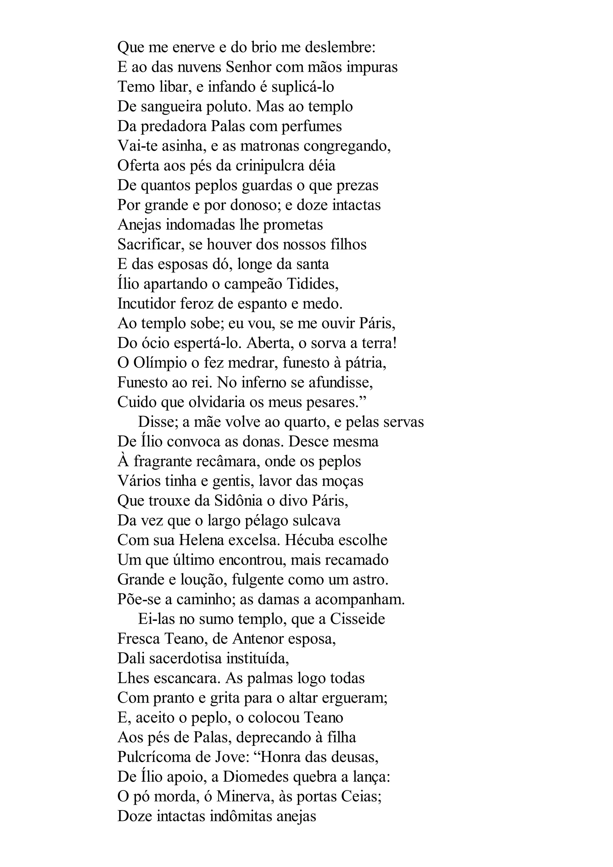 Que me enerve e do brio me deslembre:
E ao das nuvens Senhor com mãos impuras
Temo libar, e infando é suplicá-lo
De sangueira poluto. Mas ao templo
Da predadora Palas com perfumes
Vai-te asinha, e as matronas congregando,
Oferta aos pés da crinipulcra déia
De quantos peplos guardas o que prezas
Por grande e por donoso; e doze intactas
Anejas indomadas lhe prometas
Sacrificar, se houver dos nossos filhos
E das esposas dó, longe da santa
Ílio apartando o campeão Tidides,
Incutidor feroz de espanto e medo.
Ao templo sobe; eu vou, se me ouvir Páris,
Do ócio espertá-lo. Aberta, o sorva a terra!
O Olímpio o fez medrar, funesto à pátria,
Funesto ao rei. No inferno se afundisse,
Cuido que olvidaria os meus pesares.”
Disse; a mãe volve ao quarto, e pelas servas
De Ílio convoca as donas. Desce mesma
À fragrante recâmara, onde os peplos
Vários tinha e gentis, lavor das moças
Que trouxe da Sidônia o divo Páris,
Da vez que o largo pélago sulcava
Com sua Helena excelsa. Hécuba escolhe
Um que último encontrou, mais recamado
Grande e loução, fulgente como um astro.
Põe-se a caminho; as damas a acompanham.
Ei-las no sumo templo, que a Cisseide
Fresca Teano, de Antenor esposa,
Dali sacerdotisa instituída,
Lhes escancara. As palmas logo todas
Com pranto e grita para o altar ergueram;
E, aceito o peplo, o colocou Teano
Aos pés de Palas, deprecando à filha
Pulcrícoma de Jove: “Honra das deusas,
De Ílio apoio, a Diomedes quebra a lança:
O pó morda, ó Minerva, às portas Ceias;
Doze intactas indômitas anejas
 