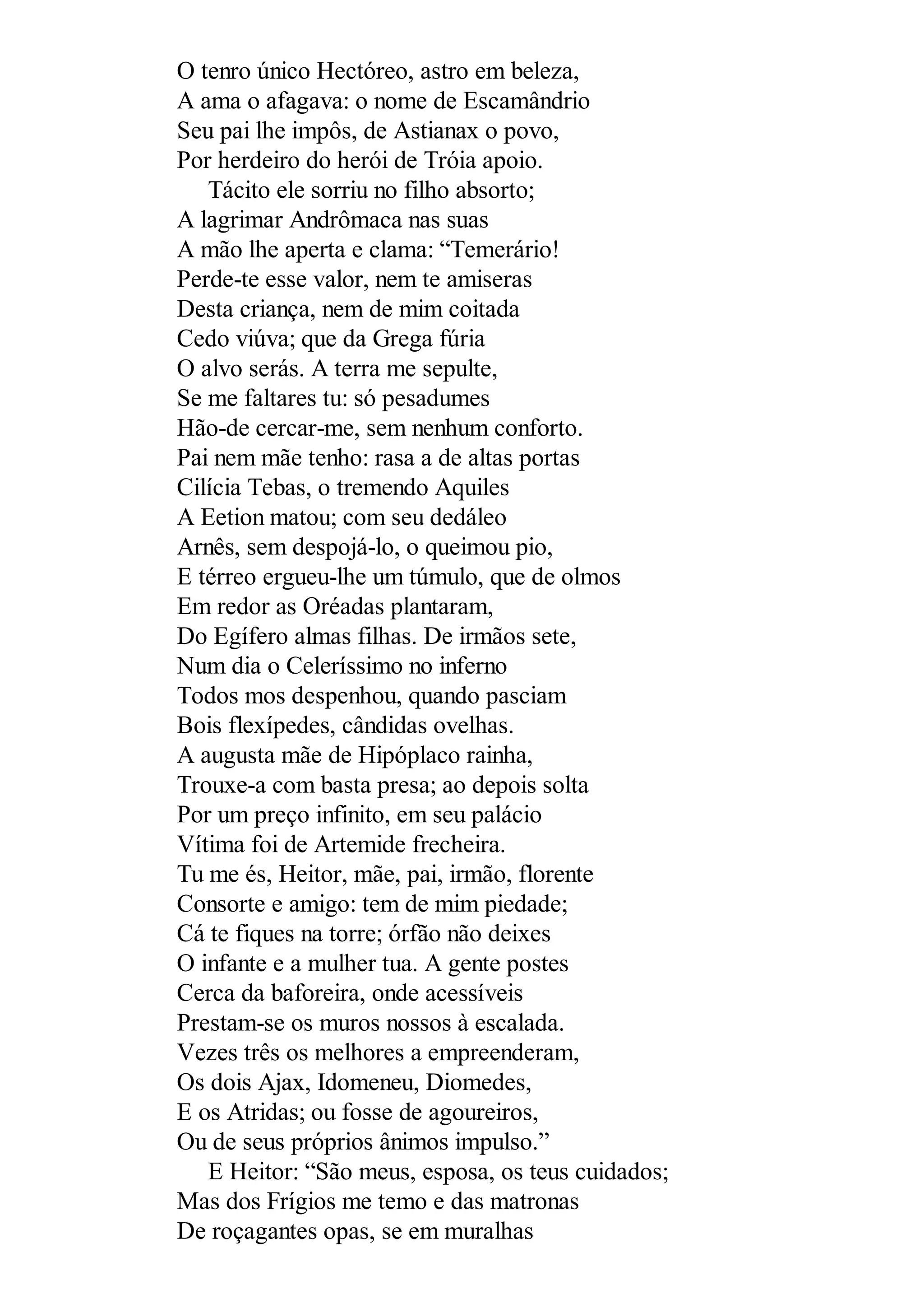 O tenro único Hectóreo, astro em beleza,
A ama o afagava: o nome de Escamândrio
Seu pai lhe impôs, de Astianax o povo,
Por herdeiro do herói de Tróia apoio.
Tácito ele sorriu no filho absorto;
A lagrimar Andrômaca nas suas
A mão lhe aperta e clama: “Temerário!
Perde-te esse valor, nem te amiseras
Desta criança, nem de mim coitada
Cedo viúva; que da Grega fúria
O alvo serás. A terra me sepulte,
Se me faltares tu: só pesadumes
Hão-de cercar-me, sem nenhum conforto.
Pai nem mãe tenho: rasa a de altas portas
Cilícia Tebas, o tremendo Aquiles
A Eetion matou; com seu dedáleo
Arnês, sem despojá-lo, o queimou pio,
E térreo ergueu-lhe um túmulo, que de olmos
Em redor as Oréadas plantaram,
Do Egífero almas filhas. De irmãos sete,
Num dia o Celeríssimo no inferno
Todos mos despenhou, quando pasciam
Bois flexípedes, cândidas ovelhas.
A augusta mãe de Hipóplaco rainha,
Trouxe-a com basta presa; ao depois solta
Por um preço infinito, em seu palácio
Vítima foi de Artemide frecheira.
Tu me és, Heitor, mãe, pai, irmão, florente
Consorte e amigo: tem de mim piedade;
Cá te fiques na torre; órfão não deixes
O infante e a mulher tua. A gente postes
Cerca da baforeira, onde acessíveis
Prestam-se os muros nossos à escalada.
Vezes três os melhores a empreenderam,
Os dois Ajax, Idomeneu, Diomedes,
E os Atridas; ou fosse de agoureiros,
Ou de seus próprios ânimos impulso.”
E Heitor: “São meus, esposa, os teus cuidados;
Mas dos Frígios me temo e das matronas
De roçagantes opas, se em muralhas
 