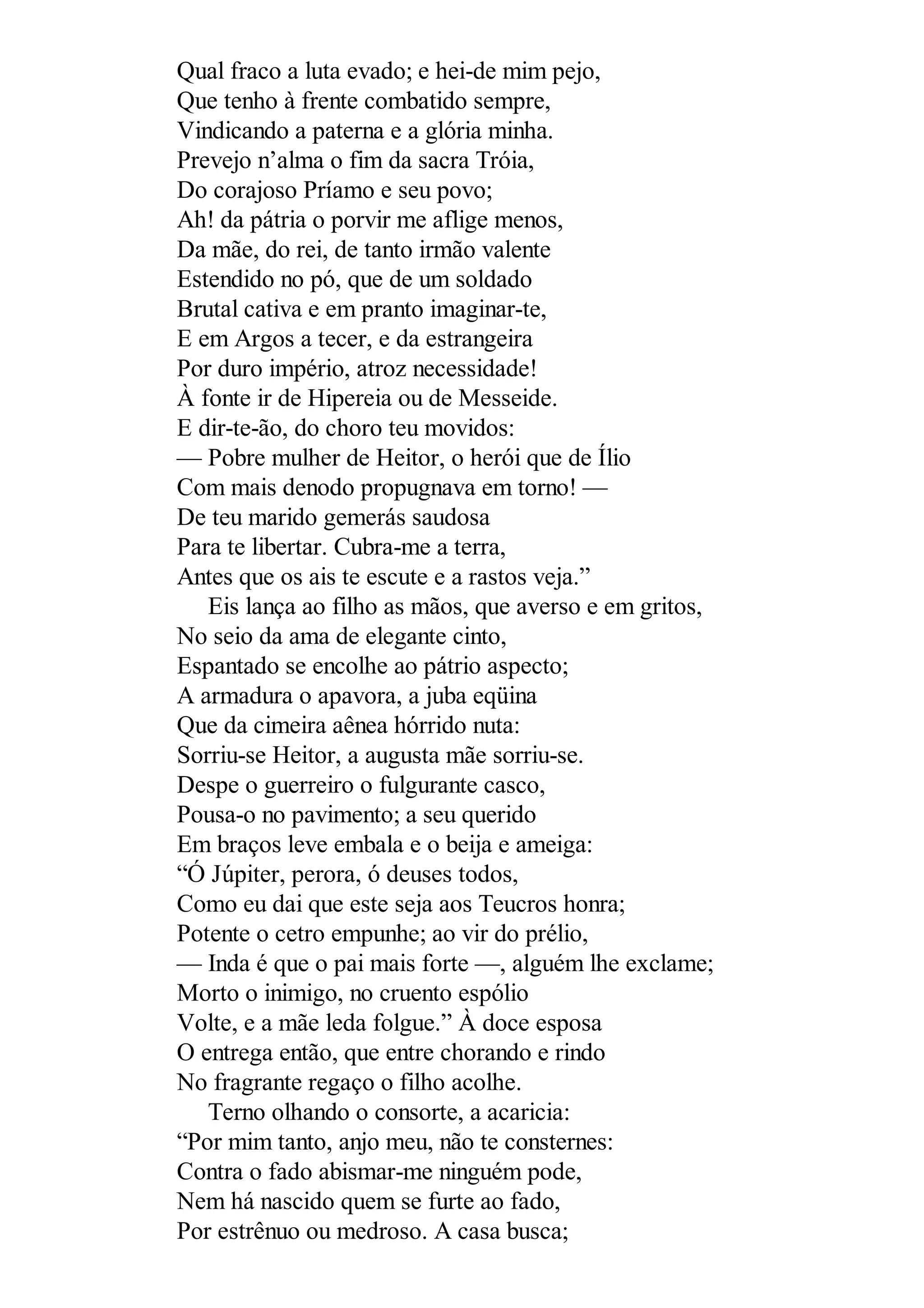 Qual fraco a luta evado; e hei-de mim pejo,
Que tenho à frente combatido sempre,
Vindicando a paterna e a glória minha.
Prevejo n’alma o fim da sacra Tróia,
Do corajoso Príamo e seu povo;
Ah! da pátria o porvir me aflige menos,
Da mãe, do rei, de tanto irmão valente
Estendido no pó, que de um soldado
Brutal cativa e em pranto imaginar-te,
E em Argos a tecer, e da estrangeira
Por duro império, atroz necessidade!
À fonte ir de Hipereia ou de Messeide.
E dir-te-ão, do choro teu movidos:
— Pobre mulher de Heitor, o herói que de Ílio
Com mais denodo propugnava em torno! —
De teu marido gemerás saudosa
Para te libertar. Cubra-me a terra,
Antes que os ais te escute e a rastos veja.”
Eis lança ao filho as mãos, que averso e em gritos,
No seio da ama de elegante cinto,
Espantado se encolhe ao pátrio aspecto;
A armadura o apavora, a juba eqüina
Que da cimeira aênea hórrido nuta:
Sorriu-se Heitor, a augusta mãe sorriu-se.
Despe o guerreiro o fulgurante casco,
Pousa-o no pavimento; a seu querido
Em braços leve embala e o beija e ameiga:
“Ó Júpiter, perora, ó deuses todos,
Como eu dai que este seja aos Teucros honra;
Potente o cetro empunhe; ao vir do prélio,
— Inda é que o pai mais forte —, alguém lhe exclame;
Morto o inimigo, no cruento espólio
Volte, e a mãe leda folgue.” À doce esposa
O entrega então, que entre chorando e rindo
No fragrante regaço o filho acolhe.
Terno olhando o consorte, a acaricia:
“Por mim tanto, anjo meu, não te consternes:
Contra o fado abismar-me ninguém pode,
Nem há nascido quem se furte ao fado,
Por estrênuo ou medroso. A casa busca;
 