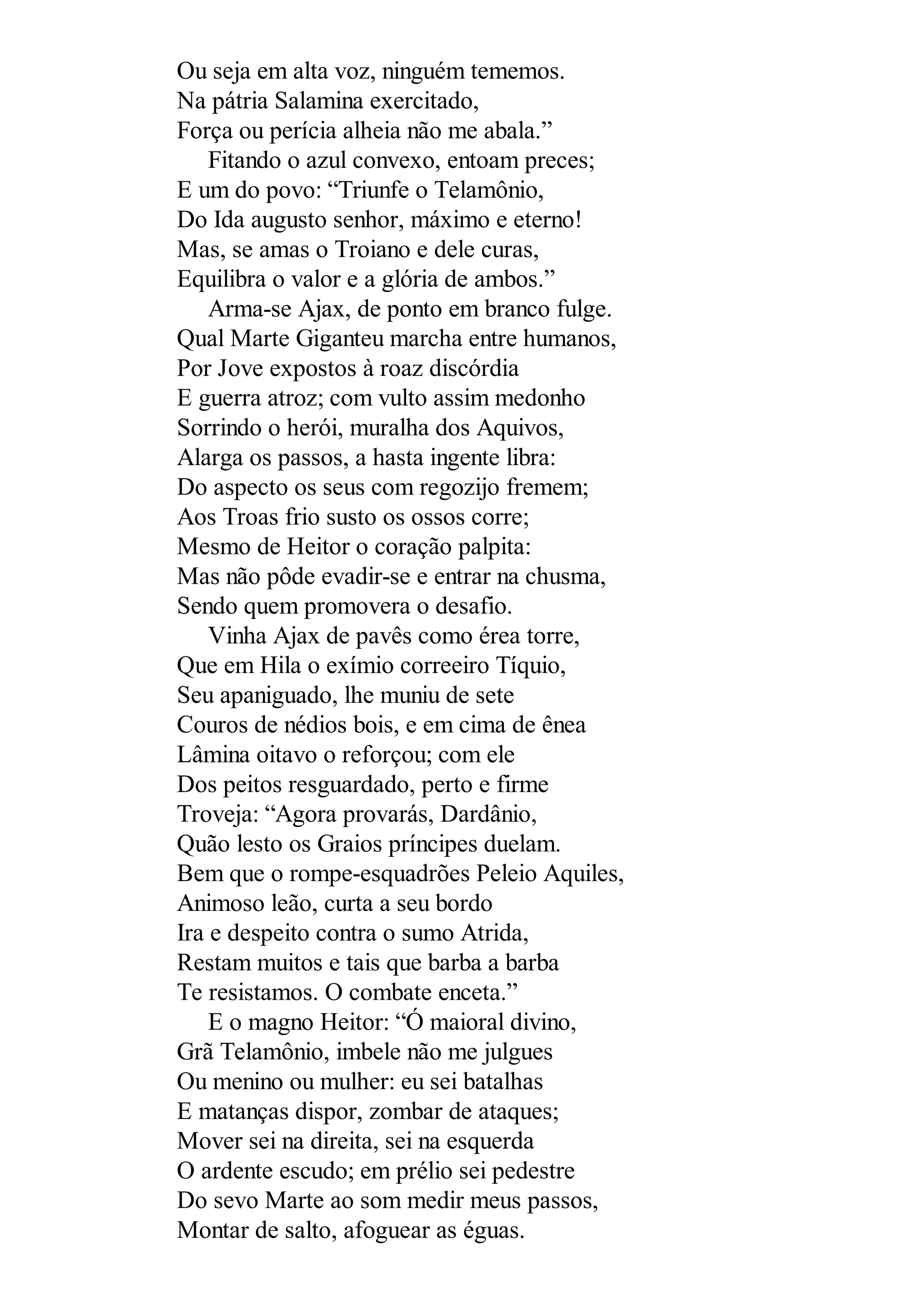 Ou seja em alta voz, ninguém tememos.
Na pátria Salamina exercitado,
Força ou perícia alheia não me abala.”
Fitando o azul convexo, entoam preces;
E um do povo: “Triunfe o Telamônio,
Do Ida augusto senhor, máximo e eterno!
Mas, se amas o Troiano e dele curas,
Equilibra o valor e a glória de ambos.”
Arma-se Ajax, de ponto em branco fulge.
Qual Marte Giganteu marcha entre humanos,
Por Jove expostos à roaz discórdia
E guerra atroz; com vulto assim medonho
Sorrindo o herói, muralha dos Aquivos,
Alarga os passos, a hasta ingente libra:
Do aspecto os seus com regozijo fremem;
Aos Troas frio susto os ossos corre;
Mesmo de Heitor o coração palpita:
Mas não pôde evadir-se e entrar na chusma,
Sendo quem promovera o desafio.
Vinha Ajax de pavês como érea torre,
Que em Hila o exímio correeiro Tíquio,
Seu apaniguado, lhe muniu de sete
Couros de nédios bois, e em cima de ênea
Lâmina oitavo o reforçou; com ele
Dos peitos resguardado, perto e firme
Troveja: “Agora provarás, Dardânio,
Quão lesto os Graios príncipes duelam.
Bem que o rompe-esquadrões Peleio Aquiles,
Animoso leão, curta a seu bordo
Ira e despeito contra o sumo Atrida,
Restam muitos e tais que barba a barba
Te resistamos. O combate enceta.”
E o magno Heitor: “Ó maioral divino,
Grã Telamônio, imbele não me julgues
Ou menino ou mulher: eu sei batalhas
E matanças dispor, zombar de ataques;
Mover sei na direita, sei na esquerda
O ardente escudo; em prélio sei pedestre
Do sevo Marte ao som medir meus passos,
Montar de salto, afoguear as éguas.
 