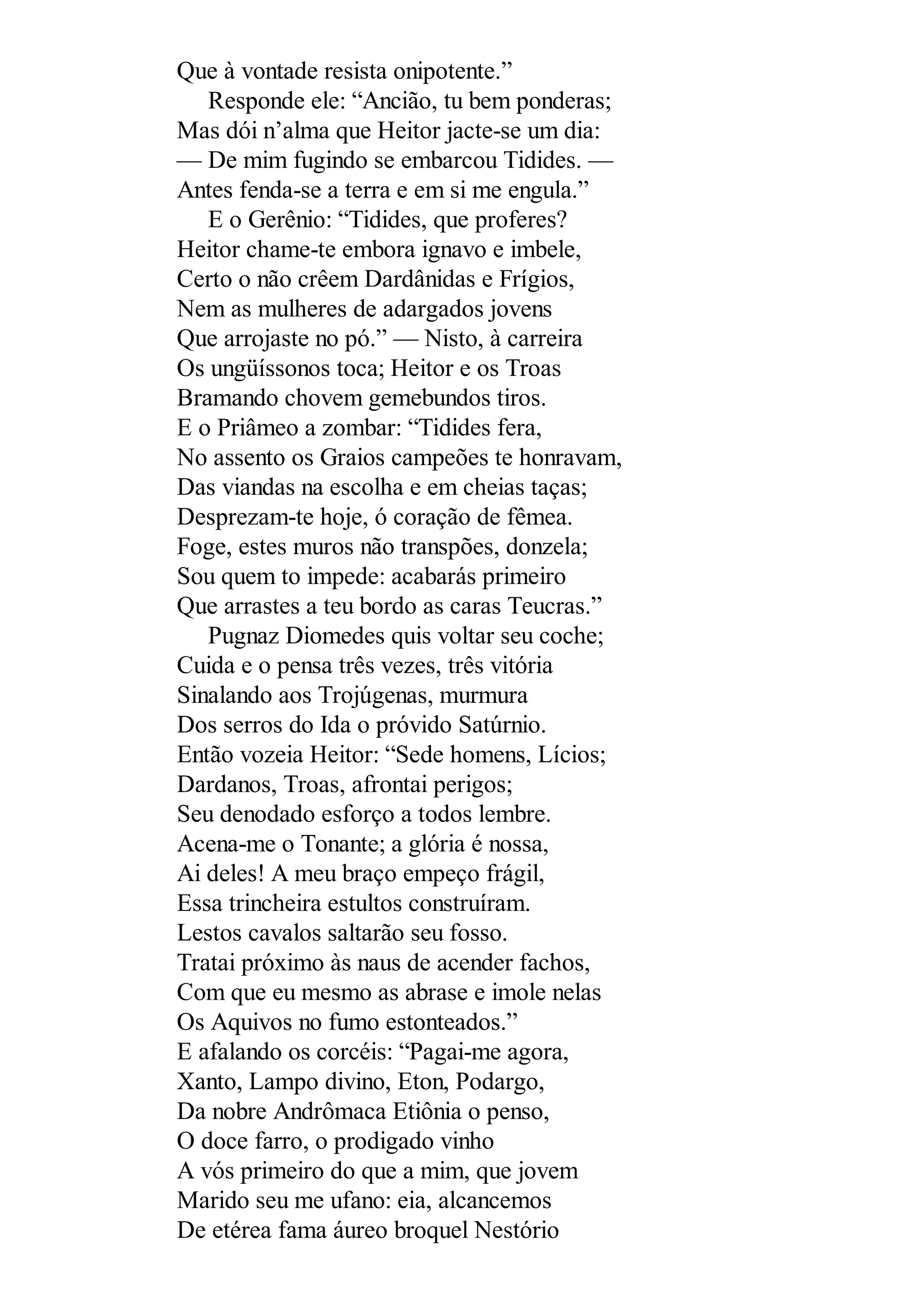 Que à vontade resista onipotente.”
Responde ele: “Ancião, tu bem ponderas;
Mas dói n’alma que Heitor jacte-se um dia:
— De mim fugindo se embarcou Tidides. —
Antes fenda-se a terra e em si me engula.”
E o Gerênio: “Tidides, que proferes?
Heitor chame-te embora ignavo e imbele,
Certo o não crêem Dardânidas e Frígios,
Nem as mulheres de adargados jovens
Que arrojaste no pó.” — Nisto, à carreira
Os ungüíssonos toca; Heitor e os Troas
Bramando chovem gemebundos tiros.
E o Priâmeo a zombar: “Tidides fera,
No assento os Graios campeões te honravam,
Das viandas na escolha e em cheias taças;
Desprezam-te hoje, ó coração de fêmea.
Foge, estes muros não transpões, donzela;
Sou quem to impede: acabarás primeiro
Que arrastes a teu bordo as caras Teucras.”
Pugnaz Diomedes quis voltar seu coche;
Cuida e o pensa três vezes, três vitória
Sinalando aos Trojúgenas, murmura
Dos serros do Ida o próvido Satúrnio.
Então vozeia Heitor: “Sede homens, Lícios;
Dardanos, Troas, afrontai perigos;
Seu denodado esforço a todos lembre.
Acena-me o Tonante; a glória é nossa,
Ai deles! A meu braço empeço frágil,
Essa trincheira estultos construíram.
Lestos cavalos saltarão seu fosso.
Tratai próximo às naus de acender fachos,
Com que eu mesmo as abrase e imole nelas
Os Aquivos no fumo estonteados.”
E afalando os corcéis: “Pagai-me agora,
Xanto, Lampo divino, Eton, Podargo,
Da nobre Andrômaca Etiônia o penso,
O doce farro, o prodigado vinho
A vós primeiro do que a mim, que jovem
Marido seu me ufano: eia, alcancemos
De etérea fama áureo broquel Nestório
 