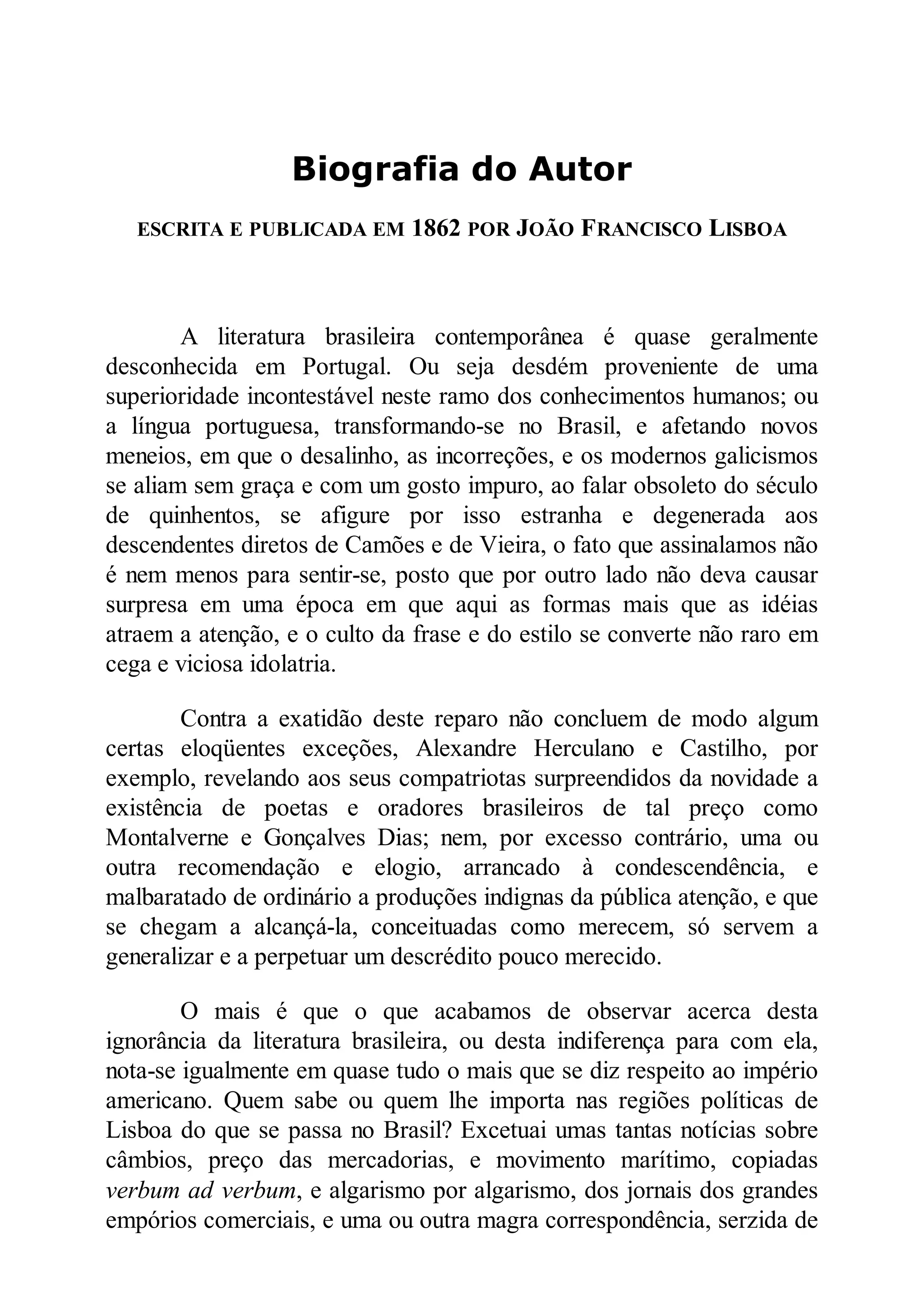 Biografia do Autor
ESCRITA E PUBLICADA EM 1862 POR JOÃO FRA CISCO LISBOA
A literatura brasileira contemporânea é quase geralmente
desconhecida em Portugal. Ou seja desdém proveniente de uma
superioridade incontestável neste ramo dos conhecimentos humanos; ou
a língua portuguesa, transformando-se no Brasil, e afetando novos
meneios, em que o desalinho, as incorreções, e os modernos galicismos
se aliam sem graça e com um gosto impuro, ao falar obsoleto do século
de quinhentos, se afigure por isso estranha e degenerada aos
descendentes diretos de Camões e de Vieira, o fato que assinalamos não
é nem menos para sentir-se, posto que por outro lado não deva causar
surpresa em uma época em que aqui as formas mais que as idéias
atraem a atenção, e o culto da frase e do estilo se converte não raro em
cega e viciosa idolatria.
Contra a exatidão deste reparo não concluem de modo algum
certas eloqüentes exceções, Alexandre Herculano e Castilho, por
exemplo, revelando aos seus compatriotas surpreendidos da novidade a
existência de poetas e oradores brasileiros de tal preço como
Montalverne e Gonçalves Dias; nem, por excesso contrário, uma ou
outra recomendação e elogio, arrancado à condescendência, e
malbaratado de ordinário a produções indignas da pública atenção, e que
se chegam a alcançá-la, conceituadas como merecem, só servem a
generalizar e a perpetuar um descrédito pouco merecido.
O mais é que o que acabamos de observar acerca desta
ignorância da literatura brasileira, ou desta indiferença para com ela,
nota-se igualmente em quase tudo o mais que se diz respeito ao império
americano. Quem sabe ou quem lhe importa nas regiões políticas de
Lisboa do que se passa no Brasil? Excetuai umas tantas notícias sobre
câmbios, preço das mercadorias, e movimento marítimo, copiadas
verbum ad verbum, e algarismo por algarismo, dos jornais dos grandes
empórios comerciais, e uma ou outra magra correspondência, serzida de
 