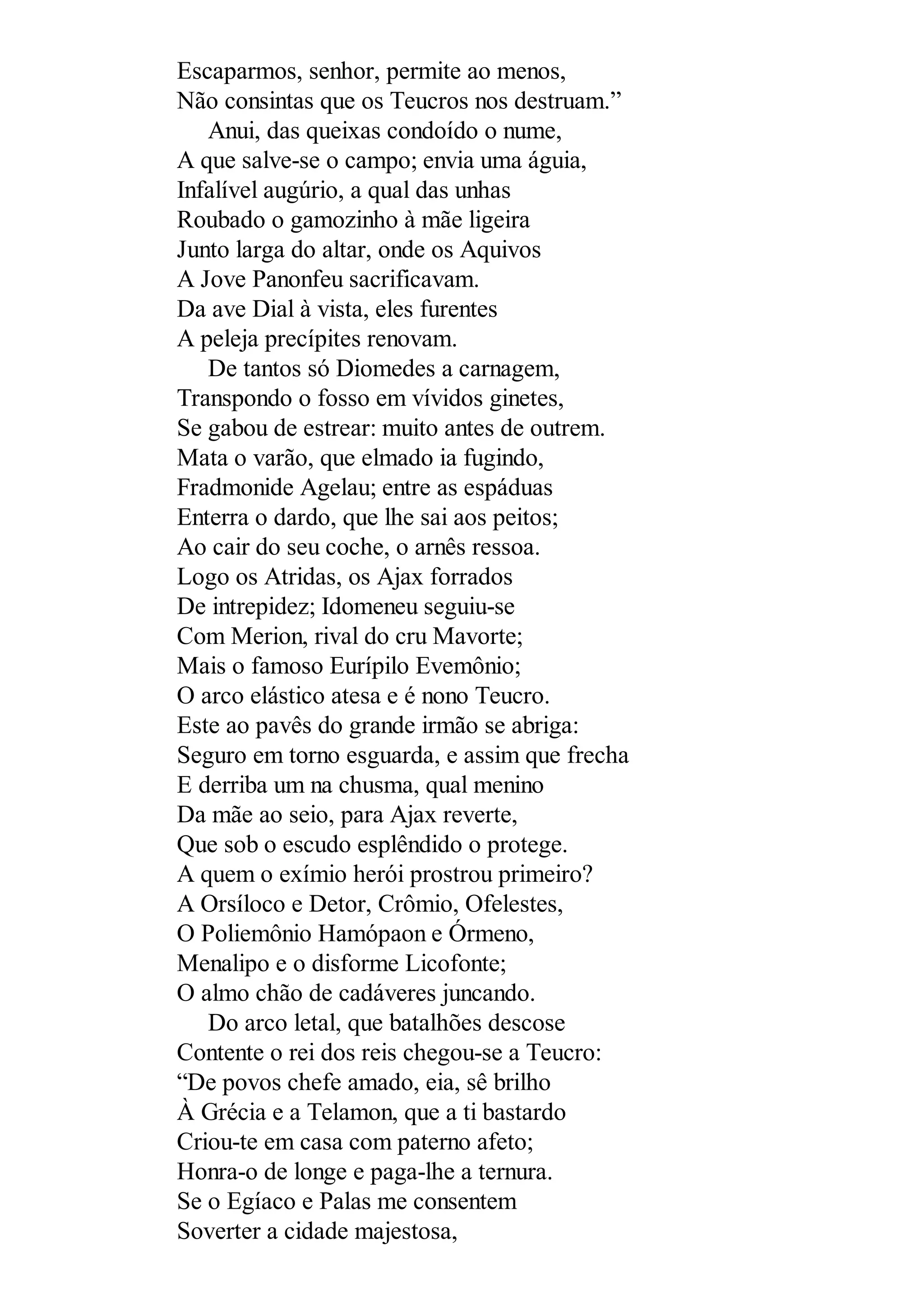 Escaparmos, senhor, permite ao menos,
Não consintas que os Teucros nos destruam.”
Anui, das queixas condoído o nume,
A que salve-se o campo; envia uma águia,
Infalível augúrio, a qual das unhas
Roubado o gamozinho à mãe ligeira
Junto larga do altar, onde os Aquivos
A Jove Panonfeu sacrificavam.
Da ave Dial à vista, eles furentes
A peleja precípites renovam.
De tantos só Diomedes a carnagem,
Transpondo o fosso em vívidos ginetes,
Se gabou de estrear: muito antes de outrem.
Mata o varão, que elmado ia fugindo,
Fradmonide Agelau; entre as espáduas
Enterra o dardo, que lhe sai aos peitos;
Ao cair do seu coche, o arnês ressoa.
Logo os Atridas, os Ajax forrados
De intrepidez; Idomeneu seguiu-se
Com Merion, rival do cru Mavorte;
Mais o famoso Eurípilo Evemônio;
O arco elástico atesa e é nono Teucro.
Este ao pavês do grande irmão se abriga:
Seguro em torno esguarda, e assim que frecha
E derriba um na chusma, qual menino
Da mãe ao seio, para Ajax reverte,
Que sob o escudo esplêndido o protege.
A quem o exímio herói prostrou primeiro?
A Orsíloco e Detor, Crômio, Ofelestes,
O Poliemônio Hamópaon e Órmeno,
Menalipo e o disforme Licofonte;
O almo chão de cadáveres juncando.
Do arco letal, que batalhões descose
Contente o rei dos reis chegou-se a Teucro:
“De povos chefe amado, eia, sê brilho
À Grécia e a Telamon, que a ti bastardo
Criou-te em casa com paterno afeto;
Honra-o de longe e paga-lhe a ternura.
Se o Egíaco e Palas me consentem
Soverter a cidade majestosa,
 