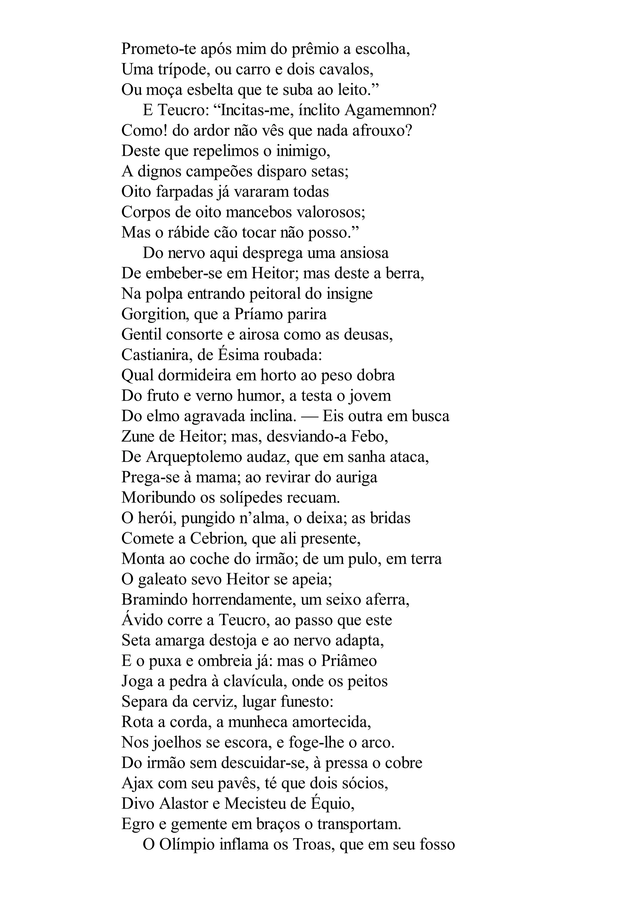 Prometo-te após mim do prêmio a escolha,
Uma trípode, ou carro e dois cavalos,
Ou moça esbelta que te suba ao leito.”
E Teucro: “Incitas-me, ínclito Agamemnon?
Como! do ardor não vês que nada afrouxo?
Deste que repelimos o inimigo,
A dignos campeões disparo setas;
Oito farpadas já vararam todas
Corpos de oito mancebos valorosos;
Mas o rábide cão tocar não posso.”
Do nervo aqui desprega uma ansiosa
De embeber-se em Heitor; mas deste a berra,
Na polpa entrando peitoral do insigne
Gorgition, que a Príamo parira
Gentil consorte e airosa como as deusas,
Castianira, de Ésima roubada:
Qual dormideira em horto ao peso dobra
Do fruto e verno humor, a testa o jovem
Do elmo agravada inclina. — Eis outra em busca
Zune de Heitor; mas, desviando-a Febo,
De Arqueptolemo audaz, que em sanha ataca,
Prega-se à mama; ao revirar do auriga
Moribundo os solípedes recuam.
O herói, pungido n’alma, o deixa; as bridas
Comete a Cebrion, que ali presente,
Monta ao coche do irmão; de um pulo, em terra
O galeato sevo Heitor se apeia;
Bramindo horrendamente, um seixo aferra,
Ávido corre a Teucro, ao passo que este
Seta amarga destoja e ao nervo adapta,
E o puxa e ombreia já: mas o Priâmeo
Joga a pedra à clavícula, onde os peitos
Separa da cerviz, lugar funesto:
Rota a corda, a munheca amortecida,
Nos joelhos se escora, e foge-lhe o arco.
Do irmão sem descuidar-se, à pressa o cobre
Ajax com seu pavês, té que dois sócios,
Divo Alastor e Mecisteu de Équio,
Egro e gemente em braços o transportam.
O Olímpio inflama os Troas, que em seu fosso
 