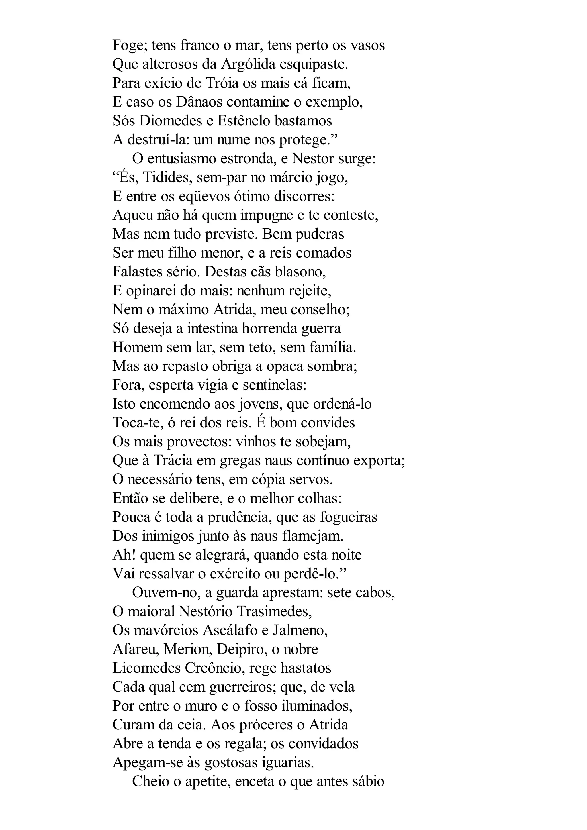 Foge; tens franco o mar, tens perto os vasos
Que alterosos da Argólida esquipaste.
Para exício de Tróia os mais cá ficam,
E caso os Dânaos contamine o exemplo,
Sós Diomedes e Estênelo bastamos
A destruí-la: um nume nos protege.”
O entusiasmo estronda, e Nestor surge:
“És, Tidides, sem-par no márcio jogo,
E entre os eqüevos ótimo discorres:
Aqueu não há quem impugne e te conteste,
Mas nem tudo previste. Bem puderas
Ser meu filho menor, e a reis comados
Falastes sério. Destas cãs blasono,
E opinarei do mais: nenhum rejeite,
Nem o máximo Atrida, meu conselho;
Só deseja a intestina horrenda guerra
Homem sem lar, sem teto, sem família.
Mas ao repasto obriga a opaca sombra;
Fora, esperta vigia e sentinelas:
Isto encomendo aos jovens, que ordená-lo
Toca-te, ó rei dos reis. É bom convides
Os mais provectos: vinhos te sobejam,
Que à Trácia em gregas naus contínuo exporta;
O necessário tens, em cópia servos.
Então se delibere, e o melhor colhas:
Pouca é toda a prudência, que as fogueiras
Dos inimigos junto às naus flamejam.
Ah! quem se alegrará, quando esta noite
Vai ressalvar o exército ou perdê-lo.”
Ouvem-no, a guarda aprestam: sete cabos,
O maioral Nestório Trasimedes,
Os mavórcios Ascálafo e Jalmeno,
Afareu, Merion, Deipiro, o nobre
Licomedes Creôncio, rege hastatos
Cada qual cem guerreiros; que, de vela
Por entre o muro e o fosso iluminados,
Curam da ceia. Aos próceres o Atrida
Abre a tenda e os regala; os convidados
Apegam-se às gostosas iguarias.
Cheio o apetite, enceta o que antes sábio
 