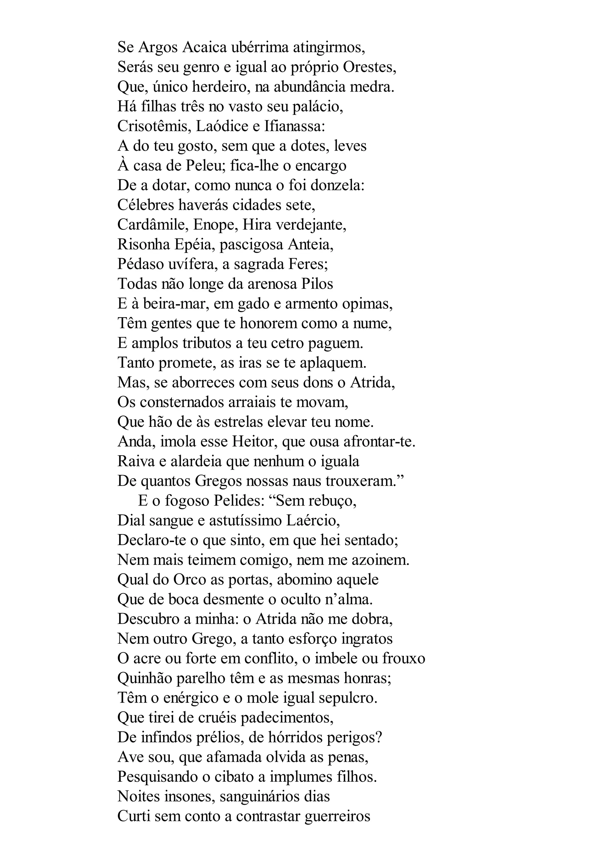 Se Argos Acaica ubérrima atingirmos,
Serás seu genro e igual ao próprio Orestes,
Que, único herdeiro, na abundância medra.
Há filhas três no vasto seu palácio,
Crisotêmis, Laódice e Ifianassa:
A do teu gosto, sem que a dotes, leves
À casa de Peleu; fica-lhe o encargo
De a dotar, como nunca o foi donzela:
Célebres haverás cidades sete,
Cardâmile, Enope, Hira verdejante,
Risonha Epéia, pascigosa Anteia,
Pédaso uvífera, a sagrada Feres;
Todas não longe da arenosa Pilos
E à beira-mar, em gado e armento opimas,
Têm gentes que te honorem como a nume,
E amplos tributos a teu cetro paguem.
Tanto promete, as iras se te aplaquem.
Mas, se aborreces com seus dons o Atrida,
Os consternados arraiais te movam,
Que hão de às estrelas elevar teu nome.
Anda, imola esse Heitor, que ousa afrontar-te.
Raiva e alardeia que nenhum o iguala
De quantos Gregos nossas naus trouxeram.”
E o fogoso Pelides: “Sem rebuço,
Dial sangue e astutíssimo Laércio,
Declaro-te o que sinto, em que hei sentado;
Nem mais teimem comigo, nem me azoinem.
Qual do Orco as portas, abomino aquele
Que de boca desmente o oculto n’alma.
Descubro a minha: o Atrida não me dobra,
Nem outro Grego, a tanto esforço ingratos
O acre ou forte em conflito, o imbele ou frouxo
Quinhão parelho têm e as mesmas honras;
Têm o enérgico e o mole igual sepulcro.
Que tirei de cruéis padecimentos,
De infindos prélios, de hórridos perigos?
Ave sou, que afamada olvida as penas,
Pesquisando o cibato a implumes filhos.
Noites insones, sanguinários dias
Curti sem conto a contrastar guerreiros
 
