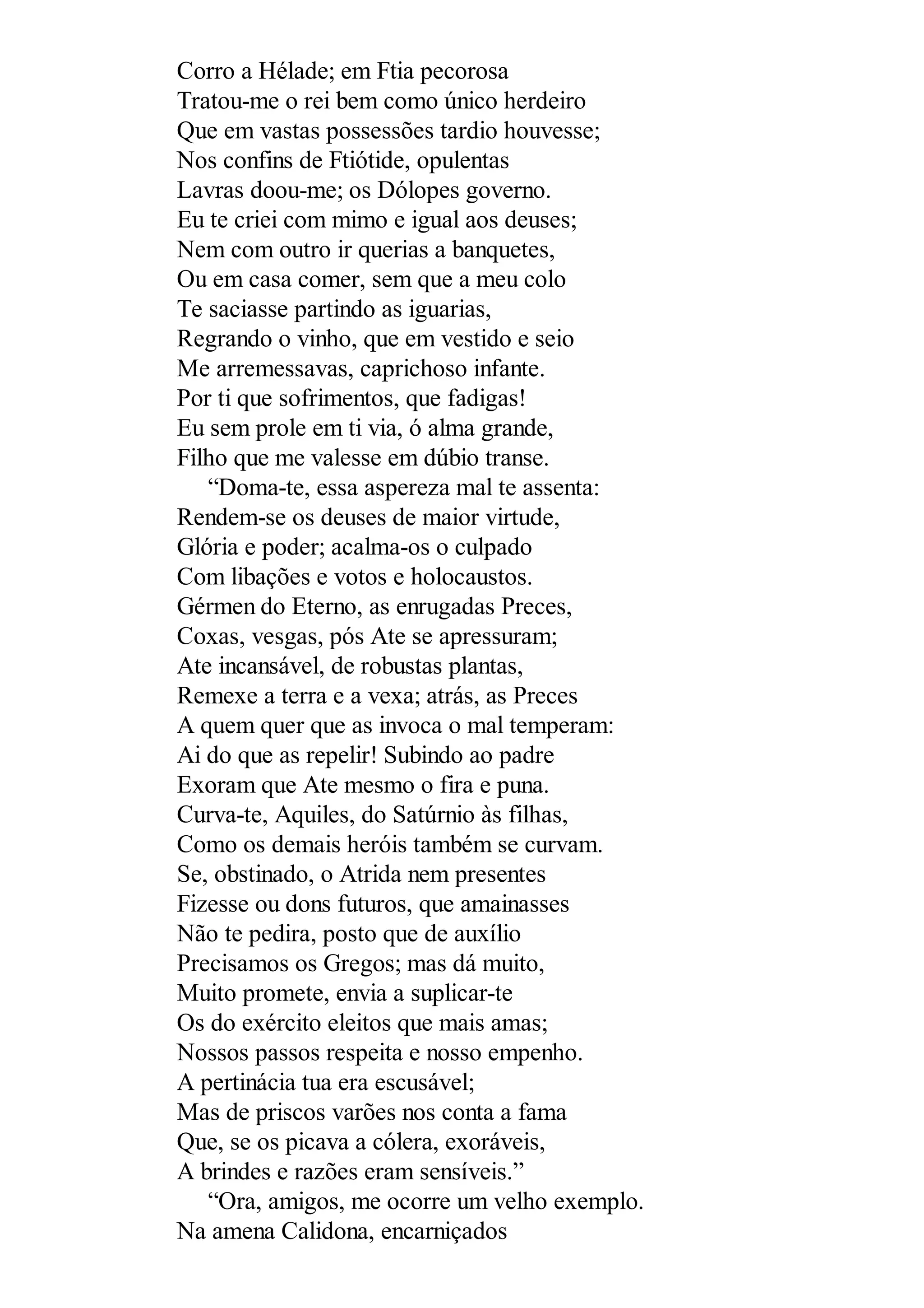 Corro a Hélade; em Ftia pecorosa
Tratou-me o rei bem como único herdeiro
Que em vastas possessões tardio houvesse;
Nos confins de Ftiótide, opulentas
Lavras doou-me; os Dólopes governo.
Eu te criei com mimo e igual aos deuses;
Nem com outro ir querias a banquetes,
Ou em casa comer, sem que a meu colo
Te saciasse partindo as iguarias,
Regrando o vinho, que em vestido e seio
Me arremessavas, caprichoso infante.
Por ti que sofrimentos, que fadigas!
Eu sem prole em ti via, ó alma grande,
Filho que me valesse em dúbio transe.
“Doma-te, essa aspereza mal te assenta:
Rendem-se os deuses de maior virtude,
Glória e poder; acalma-os o culpado
Com libações e votos e holocaustos.
Gérmen do Eterno, as enrugadas Preces,
Coxas, vesgas, pós Ate se apressuram;
Ate incansável, de robustas plantas,
Remexe a terra e a vexa; atrás, as Preces
A quem quer que as invoca o mal temperam:
Ai do que as repelir! Subindo ao padre
Exoram que Ate mesmo o fira e puna.
Curva-te, Aquiles, do Satúrnio às filhas,
Como os demais heróis também se curvam.
Se, obstinado, o Atrida nem presentes
Fizesse ou dons futuros, que amainasses
Não te pedira, posto que de auxílio
Precisamos os Gregos; mas dá muito,
Muito promete, envia a suplicar-te
Os do exército eleitos que mais amas;
Nossos passos respeita e nosso empenho.
A pertinácia tua era escusável;
Mas de priscos varões nos conta a fama
Que, se os picava a cólera, exoráveis,
A brindes e razões eram sensíveis.”
“Ora, amigos, me ocorre um velho exemplo.
Na amena Calidona, encarniçados
 