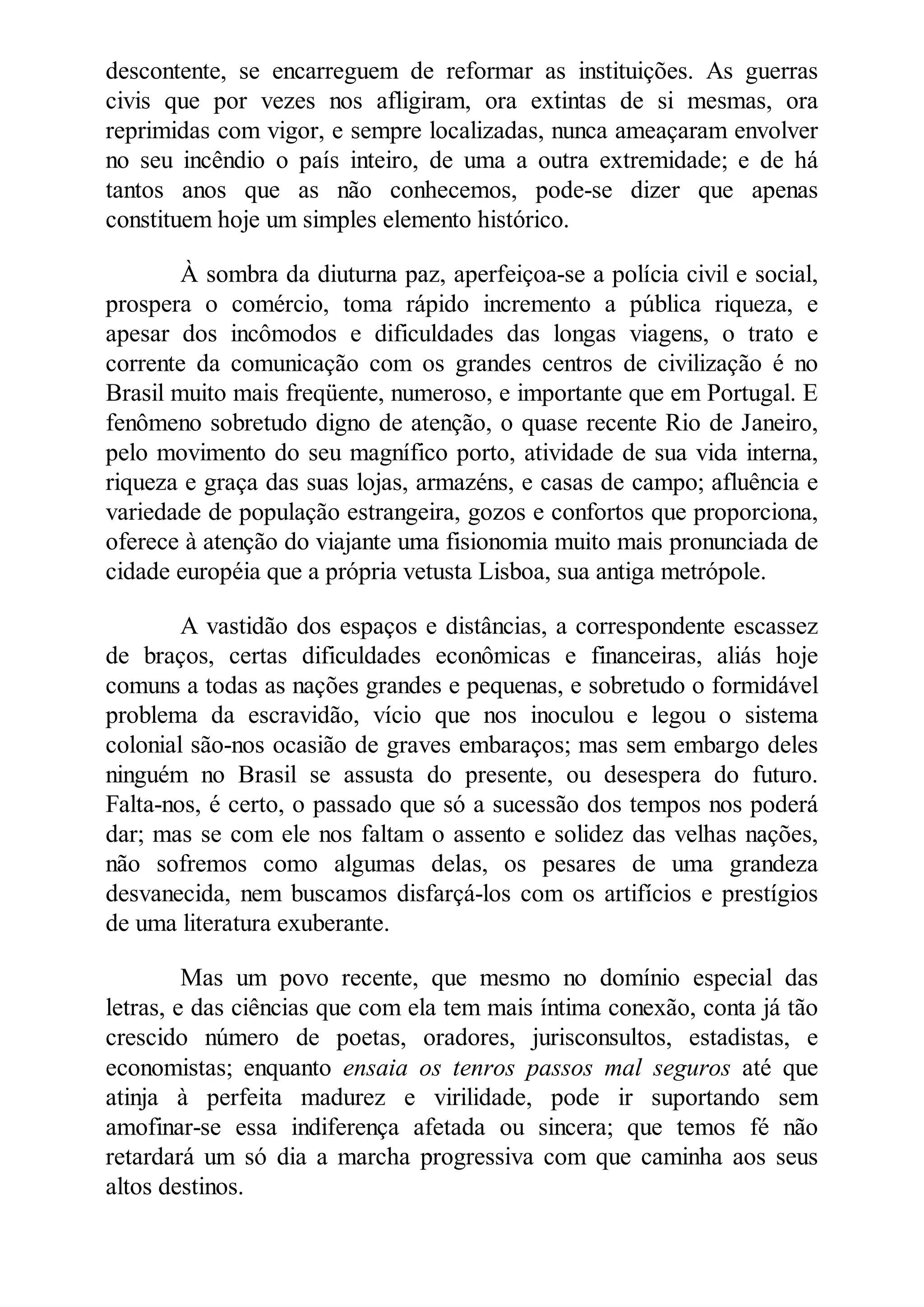 descontente, se encarreguem de reformar as instituições. As guerras
civis que por vezes nos afligiram, ora extintas de si mesmas, ora
reprimidas com vigor, e sempre localizadas, nunca ameaçaram envolver
no seu incêndio o país inteiro, de uma a outra extremidade; e de há
tantos anos que as não conhecemos, pode-se dizer que apenas
constituem hoje um simples elemento histórico.
À sombra da diuturna paz, aperfeiçoa-se a polícia civil e social,
prospera o comércio, toma rápido incremento a pública riqueza, e
apesar dos incômodos e dificuldades das longas viagens, o trato e
corrente da comunicação com os grandes centros de civilização é no
Brasil muito mais freqüente, numeroso, e importante que em Portugal. E
fenômeno sobretudo digno de atenção, o quase recente Rio de Janeiro,
pelo movimento do seu magnífico porto, atividade de sua vida interna,
riqueza e graça das suas lojas, armazéns, e casas de campo; afluência e
variedade de população estrangeira, gozos e confortos que proporciona,
oferece à atenção do viajante uma fisionomia muito mais pronunciada de
cidade européia que a própria vetusta Lisboa, sua antiga metrópole.
A vastidão dos espaços e distâncias, a correspondente escassez
de braços, certas dificuldades econômicas e financeiras, aliás hoje
comuns a todas as nações grandes e pequenas, e sobretudo o formidável
problema da escravidão, vício que nos inoculou e legou o sistema
colonial são-nos ocasião de graves embaraços; mas sem embargo deles
ninguém no Brasil se assusta do presente, ou desespera do futuro.
Falta-nos, é certo, o passado que só a sucessão dos tempos nos poderá
dar; mas se com ele nos faltam o assento e solidez das velhas nações,
não sofremos como algumas delas, os pesares de uma grandeza
desvanecida, nem buscamos disfarçá-los com os artifícios e prestígios
de uma literatura exuberante.
Mas um povo recente, que mesmo no domínio especial das
letras, e das ciências que com ela tem mais íntima conexão, conta já tão
crescido número de poetas, oradores, jurisconsultos, estadistas, e
economistas; enquanto ensaia os tenros passos mal seguros até que
atinja à perfeita madurez e virilidade, pode ir suportando sem
amofinar-se essa indiferença afetada ou sincera; que temos fé não
retardará um só dia a marcha progressiva com que caminha aos seus
altos destinos.
 