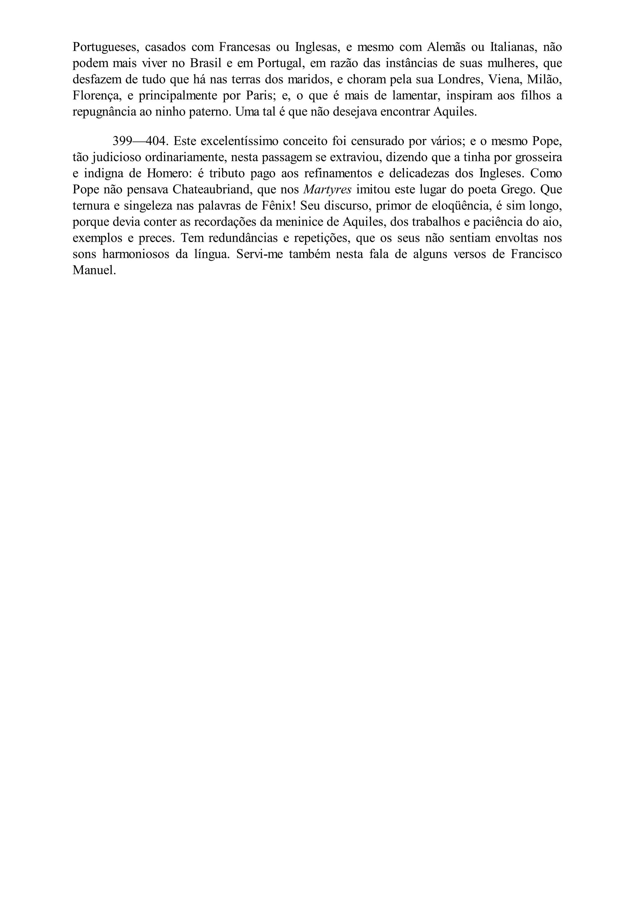 Portugueses, casados com Francesas ou Inglesas, e mesmo com Alemãs ou Italianas, não
podem mais viver no Brasil e em Portugal, em razão das instâncias de suas mulheres, que
desfazem de tudo que há nas terras dos maridos, e choram pela sua Londres, Viena, Milão,
Florença, e principalmente por Paris; e, o que é mais de lamentar, inspiram aos filhos a
repugnância ao ninho paterno. Uma tal é que não desejava encontrar Aquiles.
399—404. Este excelentíssimo conceito foi censurado por vários; e o mesmo Pope,
tão judicioso ordinariamente, nesta passagem se extraviou, dizendo que a tinha por grosseira
e indigna de Homero: é tributo pago aos refinamentos e delicadezas dos Ingleses. Como
Pope não pensava Chateaubriand, que nos Martyres imitou este lugar do poeta Grego. Que
ternura e singeleza nas palavras de Fênix! Seu discurso, primor de eloqüência, é sim longo,
porque devia conter as recordações da meninice de Aquiles, dos trabalhos e paciência do aio,
exemplos e preces. Tem redundâncias e repetições, que os seus não sentiam envoltas nos
sons harmoniosos da língua. Servi-me também nesta fala de alguns versos de Francisco
Manuel.
 