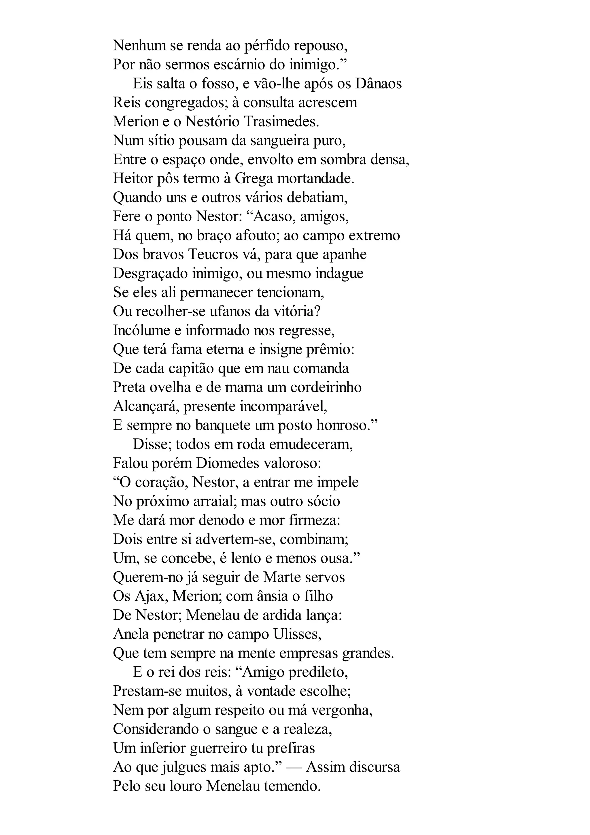 Nenhum se renda ao pérfido repouso,
Por não sermos escárnio do inimigo.”
Eis salta o fosso, e vão-lhe após os Dânaos
Reis congregados; à consulta acrescem
Merion e o Nestório Trasimedes.
Num sítio pousam da sangueira puro,
Entre o espaço onde, envolto em sombra densa,
Heitor pôs termo à Grega mortandade.
Quando uns e outros vários debatiam,
Fere o ponto Nestor: “Acaso, amigos,
Há quem, no braço afouto; ao campo extremo
Dos bravos Teucros vá, para que apanhe
Desgraçado inimigo, ou mesmo indague
Se eles ali permanecer tencionam,
Ou recolher-se ufanos da vitória?
Incólume e informado nos regresse,
Que terá fama eterna e insigne prêmio:
De cada capitão que em nau comanda
Preta ovelha e de mama um cordeirinho
Alcançará, presente incomparável,
E sempre no banquete um posto honroso.”
Disse; todos em roda emudeceram,
Falou porém Diomedes valoroso:
“O coração, Nestor, a entrar me impele
No próximo arraial; mas outro sócio
Me dará mor denodo e mor firmeza:
Dois entre si advertem-se, combinam;
Um, se concebe, é lento e menos ousa.”
Querem-no já seguir de Marte servos
Os Ajax, Merion; com ânsia o filho
De Nestor; Menelau de ardida lança:
Anela penetrar no campo Ulisses,
Que tem sempre na mente empresas grandes.
E o rei dos reis: “Amigo predileto,
Prestam-se muitos, à vontade escolhe;
Nem por algum respeito ou má vergonha,
Considerando o sangue e a realeza,
Um inferior guerreiro tu prefiras
Ao que julgues mais apto.” — Assim discursa
Pelo seu louro Menelau temendo.
 