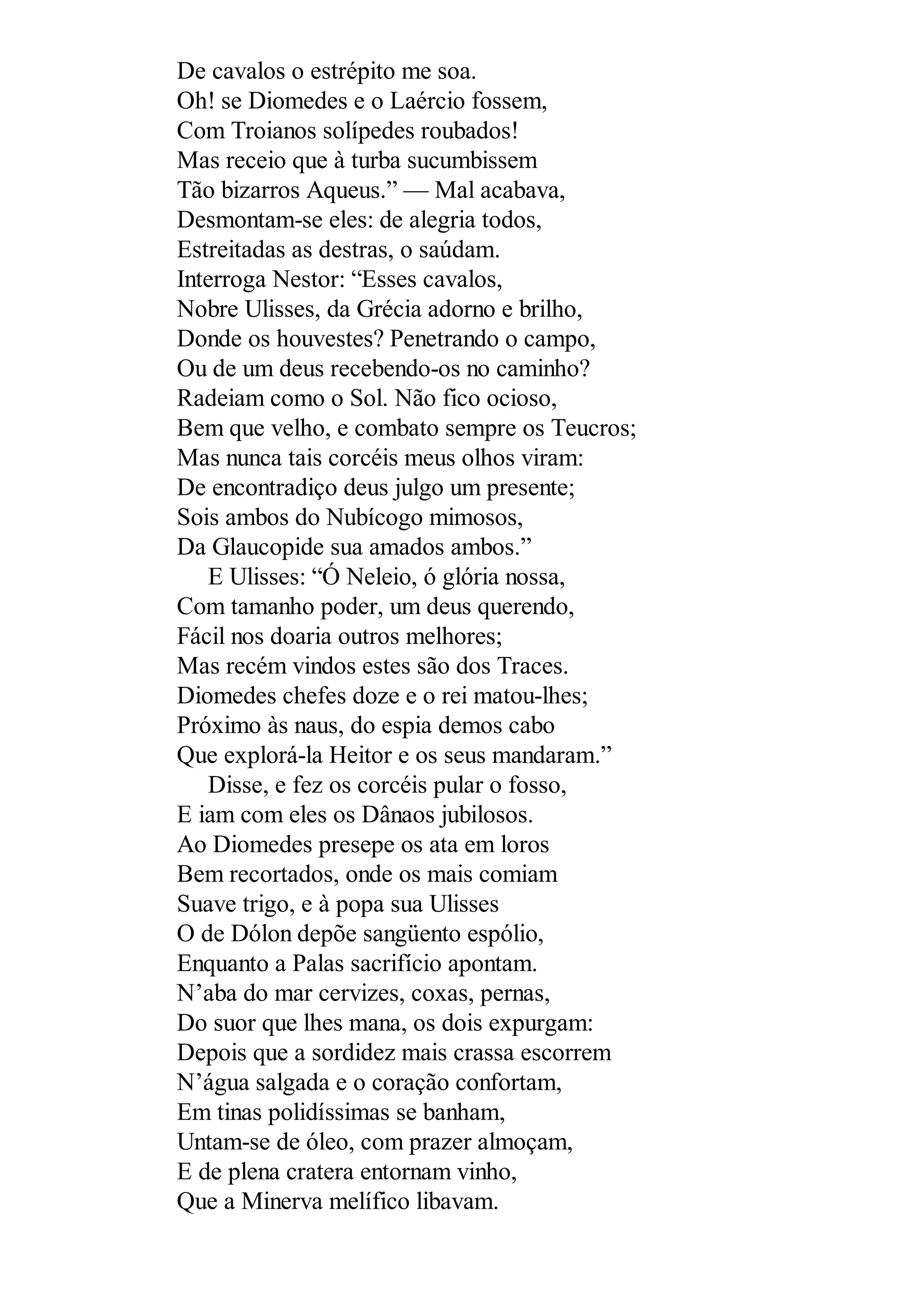 De cavalos o estrépito me soa.
Oh! se Diomedes e o Laércio fossem,
Com Troianos solípedes roubados!
Mas receio que à turba sucumbissem
Tão bizarros Aqueus.” — Mal acabava,
Desmontam-se eles: de alegria todos,
Estreitadas as destras, o saúdam.
Interroga Nestor: “Esses cavalos,
Nobre Ulisses, da Grécia adorno e brilho,
Donde os houvestes? Penetrando o campo,
Ou de um deus recebendo-os no caminho?
Radeiam como o Sol. Não fico ocioso,
Bem que velho, e combato sempre os Teucros;
Mas nunca tais corcéis meus olhos viram:
De encontradiço deus julgo um presente;
Sois ambos do Nubícogo mimosos,
Da Glaucopide sua amados ambos.”
E Ulisses: “Ó Neleio, ó glória nossa,
Com tamanho poder, um deus querendo,
Fácil nos doaria outros melhores;
Mas recém vindos estes são dos Traces.
Diomedes chefes doze e o rei matou-lhes;
Próximo às naus, do espia demos cabo
Que explorá-la Heitor e os seus mandaram.”
Disse, e fez os corcéis pular o fosso,
E iam com eles os Dânaos jubilosos.
Ao Diomedes presepe os ata em loros
Bem recortados, onde os mais comiam
Suave trigo, e à popa sua Ulisses
O de Dólon depõe sangüento espólio,
Enquanto a Palas sacrifício apontam.
N’aba do mar cervizes, coxas, pernas,
Do suor que lhes mana, os dois expurgam:
Depois que a sordidez mais crassa escorrem
N’água salgada e o coração confortam,
Em tinas polidíssimas se banham,
Untam-se de óleo, com prazer almoçam,
E de plena cratera entornam vinho,
Que a Minerva melífico libavam.
 