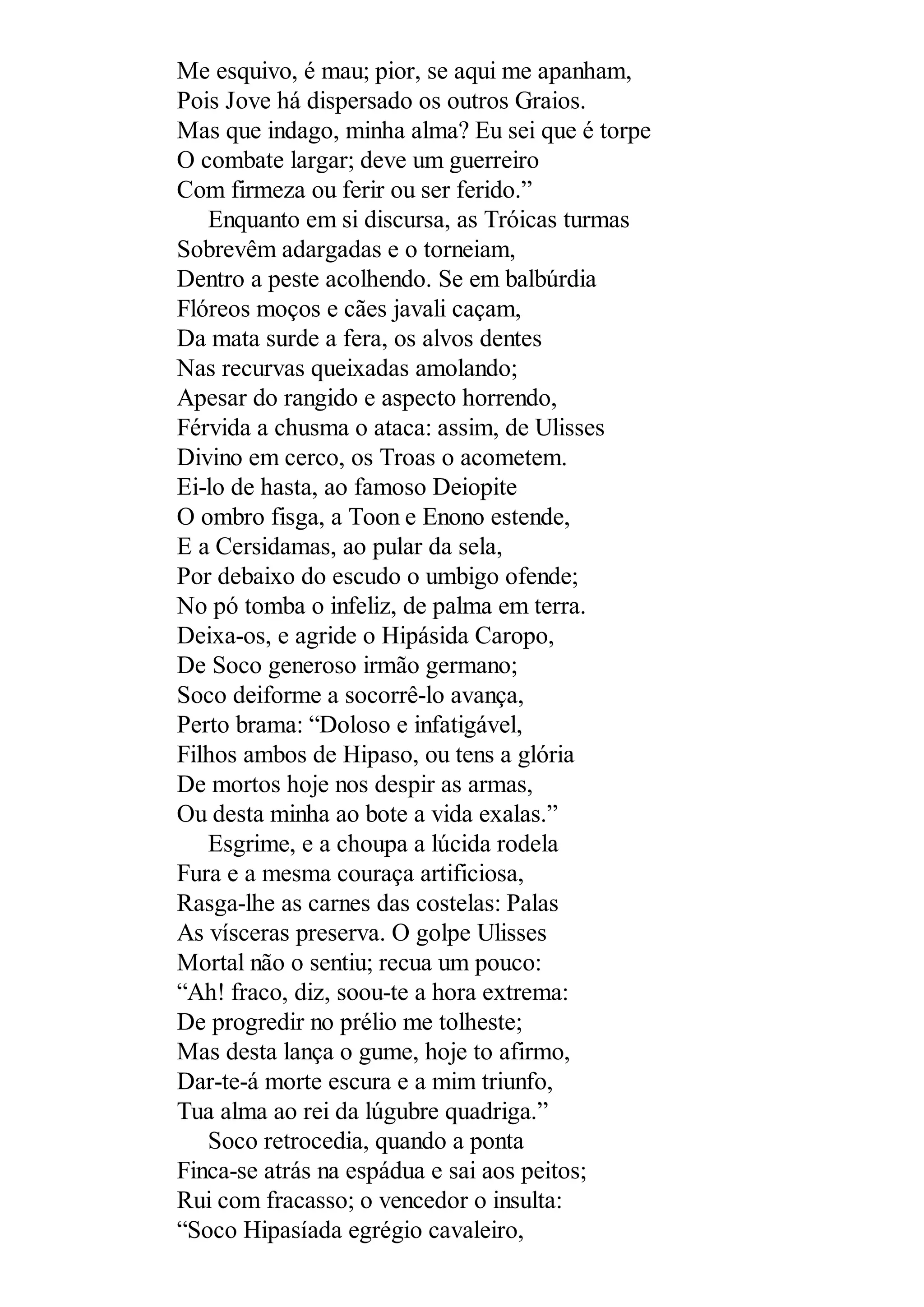 Me esquivo, é mau; pior, se aqui me apanham,
Pois Jove há dispersado os outros Graios.
Mas que indago, minha alma? Eu sei que é torpe
O combate largar; deve um guerreiro
Com firmeza ou ferir ou ser ferido.”
Enquanto em si discursa, as Tróicas turmas
Sobrevêm adargadas e o torneiam,
Dentro a peste acolhendo. Se em balbúrdia
Flóreos moços e cães javali caçam,
Da mata surde a fera, os alvos dentes
Nas recurvas queixadas amolando;
Apesar do rangido e aspecto horrendo,
Férvida a chusma o ataca: assim, de Ulisses
Divino em cerco, os Troas o acometem.
Ei-lo de hasta, ao famoso Deiopite
O ombro fisga, a Toon e Enono estende,
E a Cersidamas, ao pular da sela,
Por debaixo do escudo o umbigo ofende;
No pó tomba o infeliz, de palma em terra.
Deixa-os, e agride o Hipásida Caropo,
De Soco generoso irmão germano;
Soco deiforme a socorrê-lo avança,
Perto brama: “Doloso e infatigável,
Filhos ambos de Hipaso, ou tens a glória
De mortos hoje nos despir as armas,
Ou desta minha ao bote a vida exalas.”
Esgrime, e a choupa a lúcida rodela
Fura e a mesma couraça artificiosa,
Rasga-lhe as carnes das costelas: Palas
As vísceras preserva. O golpe Ulisses
Mortal não o sentiu; recua um pouco:
“Ah! fraco, diz, soou-te a hora extrema:
De progredir no prélio me tolheste;
Mas desta lança o gume, hoje to afirmo,
Dar-te-á morte escura e a mim triunfo,
Tua alma ao rei da lúgubre quadriga.”
Soco retrocedia, quando a ponta
Finca-se atrás na espádua e sai aos peitos;
Rui com fracasso; o vencedor o insulta:
“Soco Hipasíada egrégio cavaleiro,
 