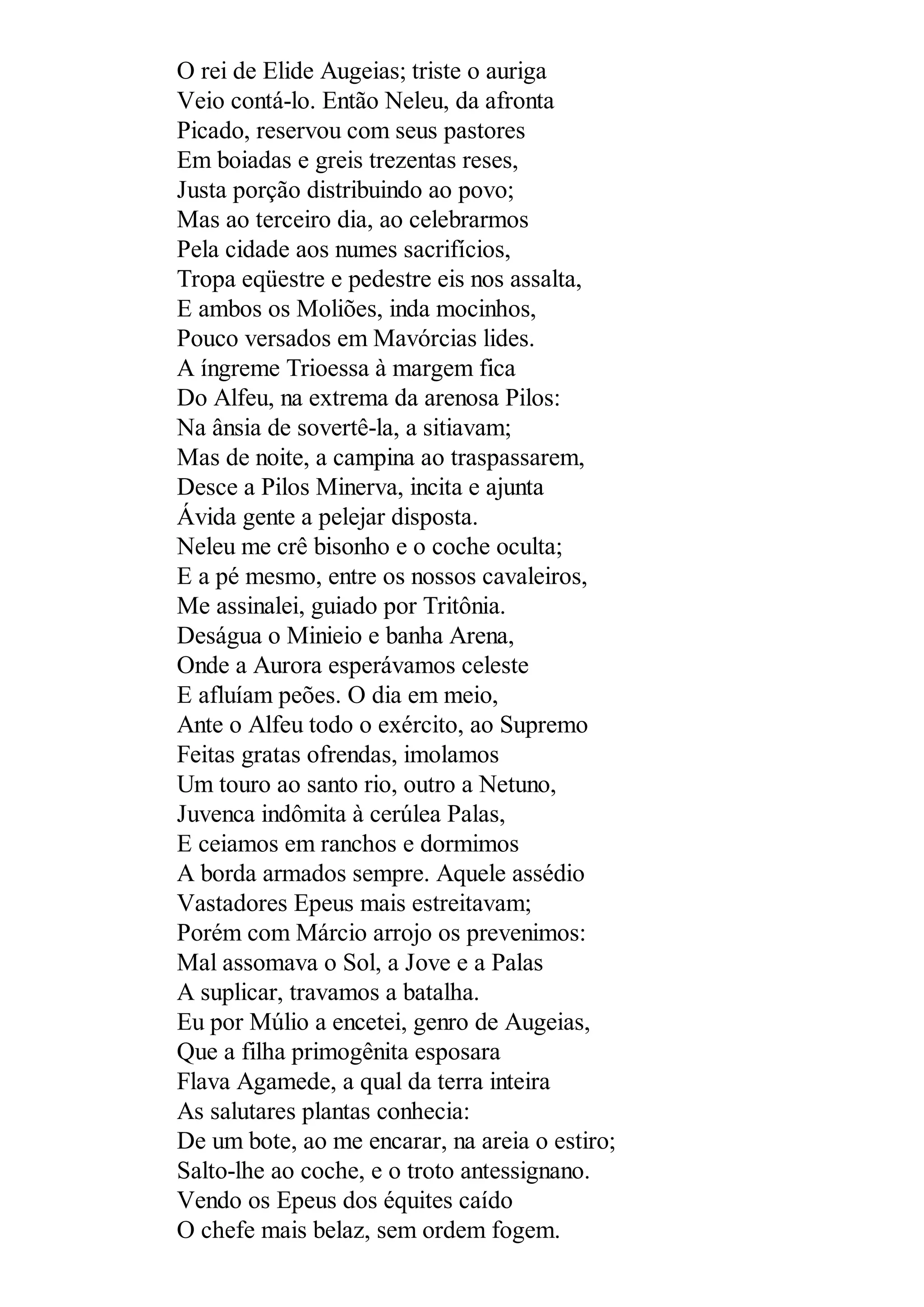 O rei de Elide Augeias; triste o auriga
Veio contá-lo. Então Neleu, da afronta
Picado, reservou com seus pastores
Em boiadas e greis trezentas reses,
Justa porção distribuindo ao povo;
Mas ao terceiro dia, ao celebrarmos
Pela cidade aos numes sacrifícios,
Tropa eqüestre e pedestre eis nos assalta,
E ambos os Moliões, inda mocinhos,
Pouco versados em Mavórcias lides.
A íngreme Trioessa à margem fica
Do Alfeu, na extrema da arenosa Pilos:
Na ânsia de sovertê-la, a sitiavam;
Mas de noite, a campina ao traspassarem,
Desce a Pilos Minerva, incita e ajunta
Ávida gente a pelejar disposta.
Neleu me crê bisonho e o coche oculta;
E a pé mesmo, entre os nossos cavaleiros,
Me assinalei, guiado por Tritônia.
Deságua o Minieio e banha Arena,
Onde a Aurora esperávamos celeste
E afluíam peões. O dia em meio,
Ante o Alfeu todo o exército, ao Supremo
Feitas gratas ofrendas, imolamos
Um touro ao santo rio, outro a Netuno,
Juvenca indômita à cerúlea Palas,
E ceiamos em ranchos e dormimos
A borda armados sempre. Aquele assédio
Vastadores Epeus mais estreitavam;
Porém com Márcio arrojo os prevenimos:
Mal assomava o Sol, a Jove e a Palas
A suplicar, travamos a batalha.
Eu por Múlio a encetei, genro de Augeias,
Que a filha primogênita esposara
Flava Agamede, a qual da terra inteira
As salutares plantas conhecia:
De um bote, ao me encarar, na areia o estiro;
Salto-lhe ao coche, e o troto antessignano.
Vendo os Epeus dos équites caído
O chefe mais belaz, sem ordem fogem.
 