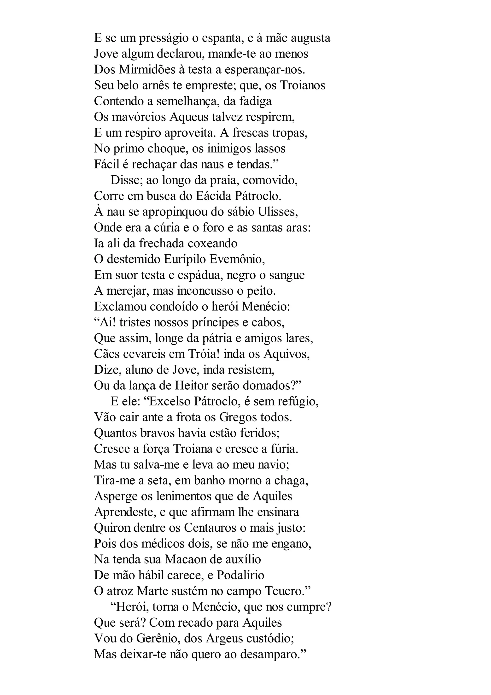 E se um presságio o espanta, e à mãe augusta
Jove algum declarou, mande-te ao menos
Dos Mirmidões à testa a esperançar-nos.
Seu belo arnês te empreste; que, os Troianos
Contendo a semelhança, da fadiga
Os mavórcios Aqueus talvez respirem,
E um respiro aproveita. A frescas tropas,
No primo choque, os inimigos lassos
Fácil é rechaçar das naus e tendas.”
Disse; ao longo da praia, comovido,
Corre em busca do Eácida Pátroclo.
À nau se apropinquou do sábio Ulisses,
Onde era a cúria e o foro e as santas aras:
Ia ali da frechada coxeando
O destemido Eurípilo Evemônio,
Em suor testa e espádua, negro o sangue
A merejar, mas inconcusso o peito.
Exclamou condoído o herói Menécio:
“Ai! tristes nossos príncipes e cabos,
Que assim, longe da pátria e amigos lares,
Cães cevareis em Tróia! inda os Aquivos,
Dize, aluno de Jove, inda resistem,
Ou da lança de Heitor serão domados?”
E ele: “Excelso Pátroclo, é sem refúgio,
Vão cair ante a frota os Gregos todos.
Quantos bravos havia estão feridos;
Cresce a força Troiana e cresce a fúria.
Mas tu salva-me e leva ao meu navio;
Tira-me a seta, em banho morno a chaga,
Asperge os lenimentos que de Aquiles
Aprendeste, e que afirmam lhe ensinara
Quiron dentre os Centauros o mais justo:
Pois dos médicos dois, se não me engano,
Na tenda sua Macaon de auxílio
De mão hábil carece, e Podalírio
O atroz Marte sustém no campo Teucro.”
“Herói, torna o Menécio, que nos cumpre?
Que será? Com recado para Aquiles
Vou do Gerênio, dos Argeus custódio;
Mas deixar-te não quero ao desamparo.”
 