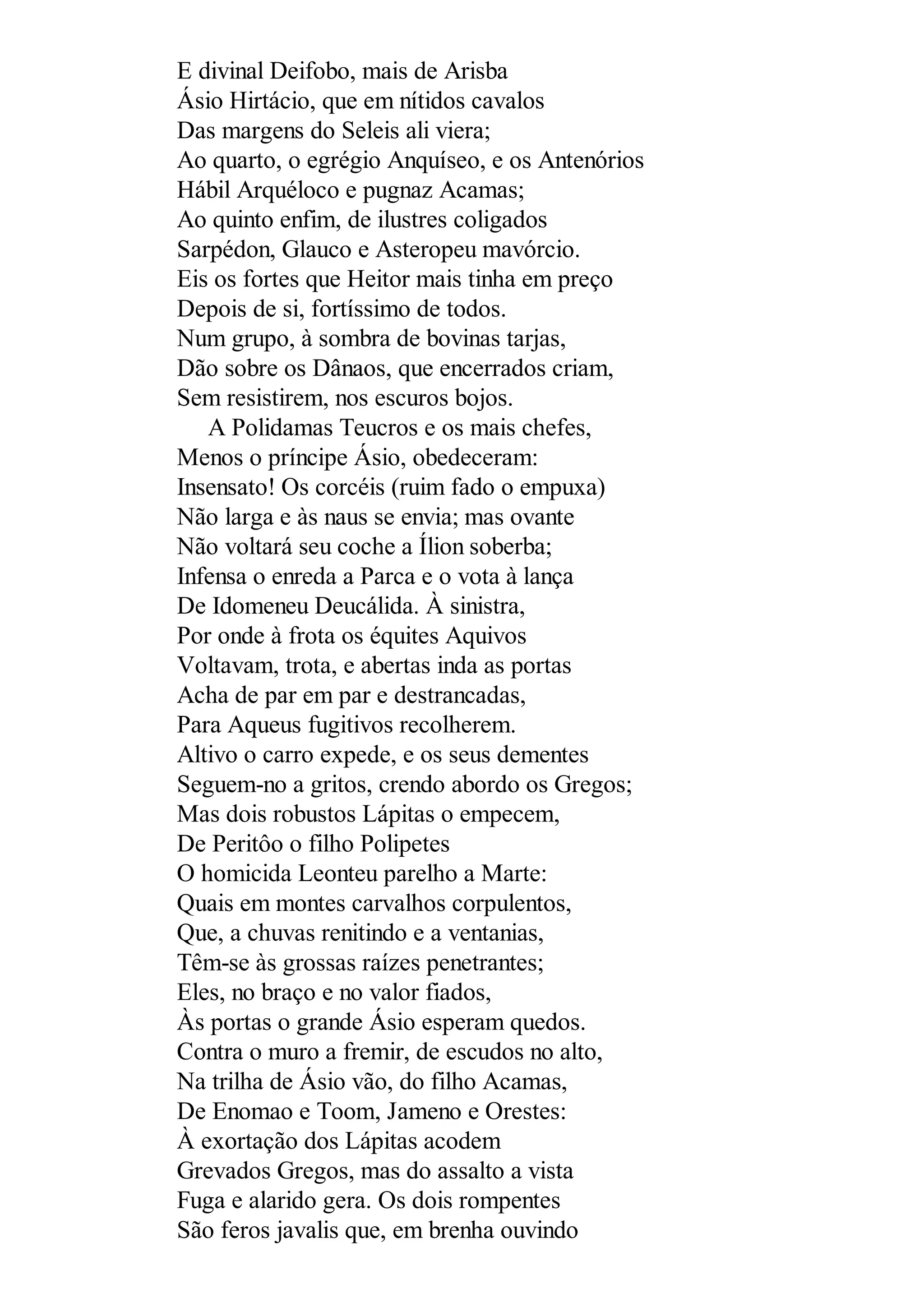 E divinal Deifobo, mais de Arisba
Ásio Hirtácio, que em nítidos cavalos
Das margens do Seleis ali viera;
Ao quarto, o egrégio Anquíseo, e os Antenórios
Hábil Arquéloco e pugnaz Acamas;
Ao quinto enfim, de ilustres coligados
Sarpédon, Glauco e Asteropeu mavórcio.
Eis os fortes que Heitor mais tinha em preço
Depois de si, fortíssimo de todos.
Num grupo, à sombra de bovinas tarjas,
Dão sobre os Dânaos, que encerrados criam,
Sem resistirem, nos escuros bojos.
A Polidamas Teucros e os mais chefes,
Menos o príncipe Ásio, obedeceram:
Insensato! Os corcéis (ruim fado o empuxa)
Não larga e às naus se envia; mas ovante
Não voltará seu coche a Ílion soberba;
Infensa o enreda a Parca e o vota à lança
De Idomeneu Deucálida. À sinistra,
Por onde à frota os équites Aquivos
Voltavam, trota, e abertas inda as portas
Acha de par em par e destrancadas,
Para Aqueus fugitivos recolherem.
Altivo o carro expede, e os seus dementes
Seguem-no a gritos, crendo abordo os Gregos;
Mas dois robustos Lápitas o empecem,
De Peritôo o filho Polipetes
O homicida Leonteu parelho a Marte:
Quais em montes carvalhos corpulentos,
Que, a chuvas renitindo e a ventanias,
Têm-se às grossas raízes penetrantes;
Eles, no braço e no valor fiados,
Às portas o grande Ásio esperam quedos.
Contra o muro a fremir, de escudos no alto,
Na trilha de Ásio vão, do filho Acamas,
De Enomao e Toom, Jameno e Orestes:
À exortação dos Lápitas acodem
Grevados Gregos, mas do assalto a vista
Fuga e alarido gera. Os dois rompentes
São feros javalis que, em brenha ouvindo
 