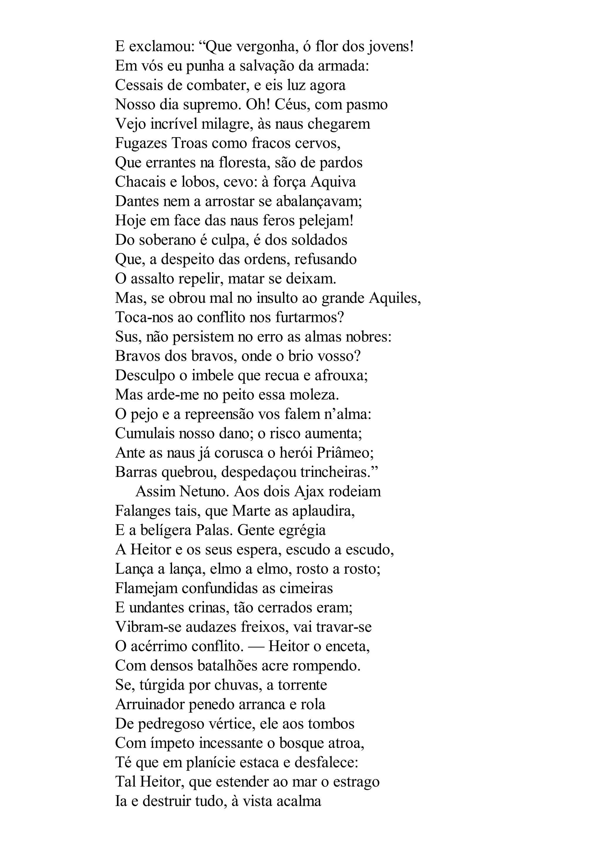 E exclamou: “Que vergonha, ó flor dos jovens!
Em vós eu punha a salvação da armada:
Cessais de combater, e eis luz agora
Nosso dia supremo. Oh! Céus, com pasmo
Vejo incrível milagre, às naus chegarem
Fugazes Troas como fracos cervos,
Que errantes na floresta, são de pardos
Chacais e lobos, cevo: à força Aquiva
Dantes nem a arrostar se abalançavam;
Hoje em face das naus feros pelejam!
Do soberano é culpa, é dos soldados
Que, a despeito das ordens, refusando
O assalto repelir, matar se deixam.
Mas, se obrou mal no insulto ao grande Aquiles,
Toca-nos ao conflito nos furtarmos?
Sus, não persistem no erro as almas nobres:
Bravos dos bravos, onde o brio vosso?
Desculpo o imbele que recua e afrouxa;
Mas arde-me no peito essa moleza.
O pejo e a repreensão vos falem n’alma:
Cumulais nosso dano; o risco aumenta;
Ante as naus já corusca o herói Priâmeo;
Barras quebrou, despedaçou trincheiras.”
Assim Netuno. Aos dois Ajax rodeiam
Falanges tais, que Marte as aplaudira,
E a belígera Palas. Gente egrégia
A Heitor e os seus espera, escudo a escudo,
Lança a lança, elmo a elmo, rosto a rosto;
Flamejam confundidas as cimeiras
E undantes crinas, tão cerrados eram;
Vibram-se audazes freixos, vai travar-se
O acérrimo conflito. — Heitor o enceta,
Com densos batalhões acre rompendo.
Se, túrgida por chuvas, a torrente
Arruinador penedo arranca e rola
De pedregoso vértice, ele aos tombos
Com ímpeto incessante o bosque atroa,
Té que em planície estaca e desfalece:
Tal Heitor, que estender ao mar o estrago
Ia e destruir tudo, à vista acalma
 