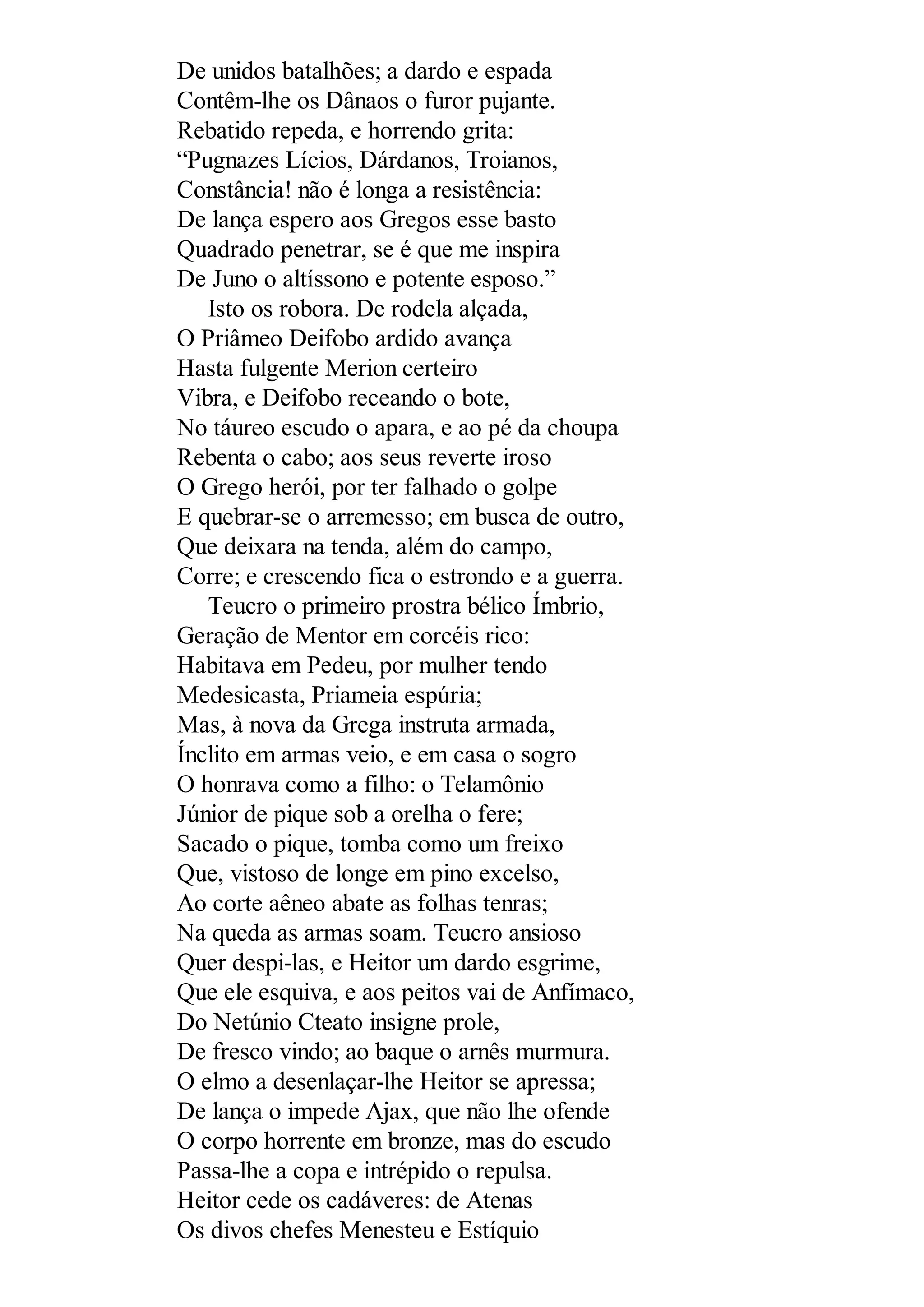 De unidos batalhões; a dardo e espada
Contêm-lhe os Dânaos o furor pujante.
Rebatido repeda, e horrendo grita:
“Pugnazes Lícios, Dárdanos, Troianos,
Constância! não é longa a resistência:
De lança espero aos Gregos esse basto
Quadrado penetrar, se é que me inspira
De Juno o altíssono e potente esposo.”
Isto os robora. De rodela alçada,
O Priâmeo Deifobo ardido avança
Hasta fulgente Merion certeiro
Vibra, e Deifobo receando o bote,
No táureo escudo o apara, e ao pé da choupa
Rebenta o cabo; aos seus reverte iroso
O Grego herói, por ter falhado o golpe
E quebrar-se o arremesso; em busca de outro,
Que deixara na tenda, além do campo,
Corre; e crescendo fica o estrondo e a guerra.
Teucro o primeiro prostra bélico Ímbrio,
Geração de Mentor em corcéis rico:
Habitava em Pedeu, por mulher tendo
Medesicasta, Priameia espúria;
Mas, à nova da Grega instruta armada,
Ínclito em armas veio, e em casa o sogro
O honrava como a filho: o Telamônio
Júnior de pique sob a orelha o fere;
Sacado o pique, tomba como um freixo
Que, vistoso de longe em pino excelso,
Ao corte aêneo abate as folhas tenras;
Na queda as armas soam. Teucro ansioso
Quer despi-las, e Heitor um dardo esgrime,
Que ele esquiva, e aos peitos vai de Anfímaco,
Do Netúnio Cteato insigne prole,
De fresco vindo; ao baque o arnês murmura.
O elmo a desenlaçar-lhe Heitor se apressa;
De lança o impede Ajax, que não lhe ofende
O corpo horrente em bronze, mas do escudo
Passa-lhe a copa e intrépido o repulsa.
Heitor cede os cadáveres: de Atenas
Os divos chefes Menesteu e Estíquio
 