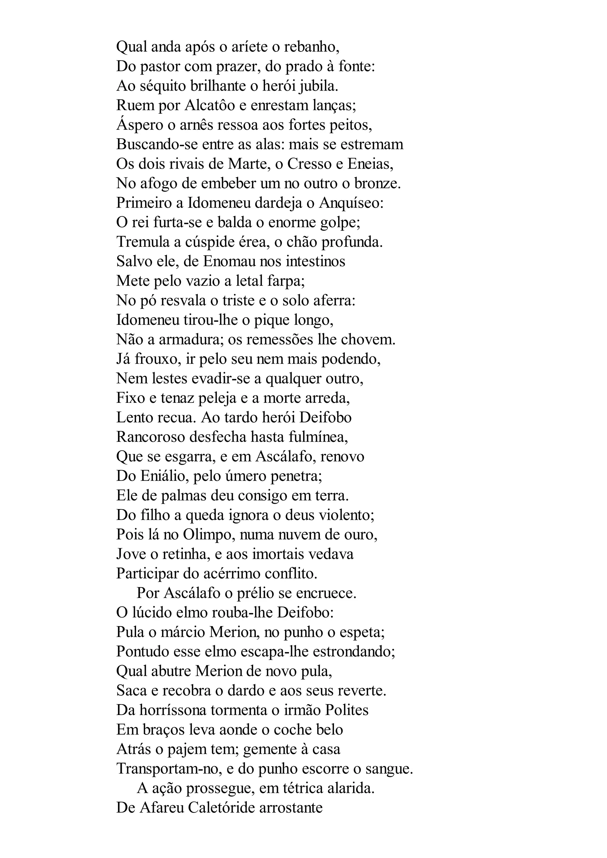 Qual anda após o aríete o rebanho,
Do pastor com prazer, do prado à fonte:
Ao séquito brilhante o herói jubila.
Ruem por Alcatôo e enrestam lanças;
Áspero o arnês ressoa aos fortes peitos,
Buscando-se entre as alas: mais se estremam
Os dois rivais de Marte, o Cresso e Eneias,
No afogo de embeber um no outro o bronze.
Primeiro a Idomeneu dardeja o Anquíseo:
O rei furta-se e balda o enorme golpe;
Tremula a cúspide érea, o chão profunda.
Salvo ele, de Enomau nos intestinos
Mete pelo vazio a letal farpa;
No pó resvala o triste e o solo aferra:
Idomeneu tirou-lhe o pique longo,
Não a armadura; os remessões lhe chovem.
Já frouxo, ir pelo seu nem mais podendo,
Nem lestes evadir-se a qualquer outro,
Fixo e tenaz peleja e a morte arreda,
Lento recua. Ao tardo herói Deifobo
Rancoroso desfecha hasta fulmínea,
Que se esgarra, e em Ascálafo, renovo
Do Eniálio, pelo úmero penetra;
Ele de palmas deu consigo em terra.
Do filho a queda ignora o deus violento;
Pois lá no Olimpo, numa nuvem de ouro,
Jove o retinha, e aos imortais vedava
Participar do acérrimo conflito.
Por Ascálafo o prélio se encruece.
O lúcido elmo rouba-lhe Deifobo:
Pula o márcio Merion, no punho o espeta;
Pontudo esse elmo escapa-lhe estrondando;
Qual abutre Merion de novo pula,
Saca e recobra o dardo e aos seus reverte.
Da horríssona tormenta o irmão Polites
Em braços leva aonde o coche belo
Atrás o pajem tem; gemente à casa
Transportam-no, e do punho escorre o sangue.
A ação prossegue, em tétrica alarida.
De Afareu Caletóride arrostante
 