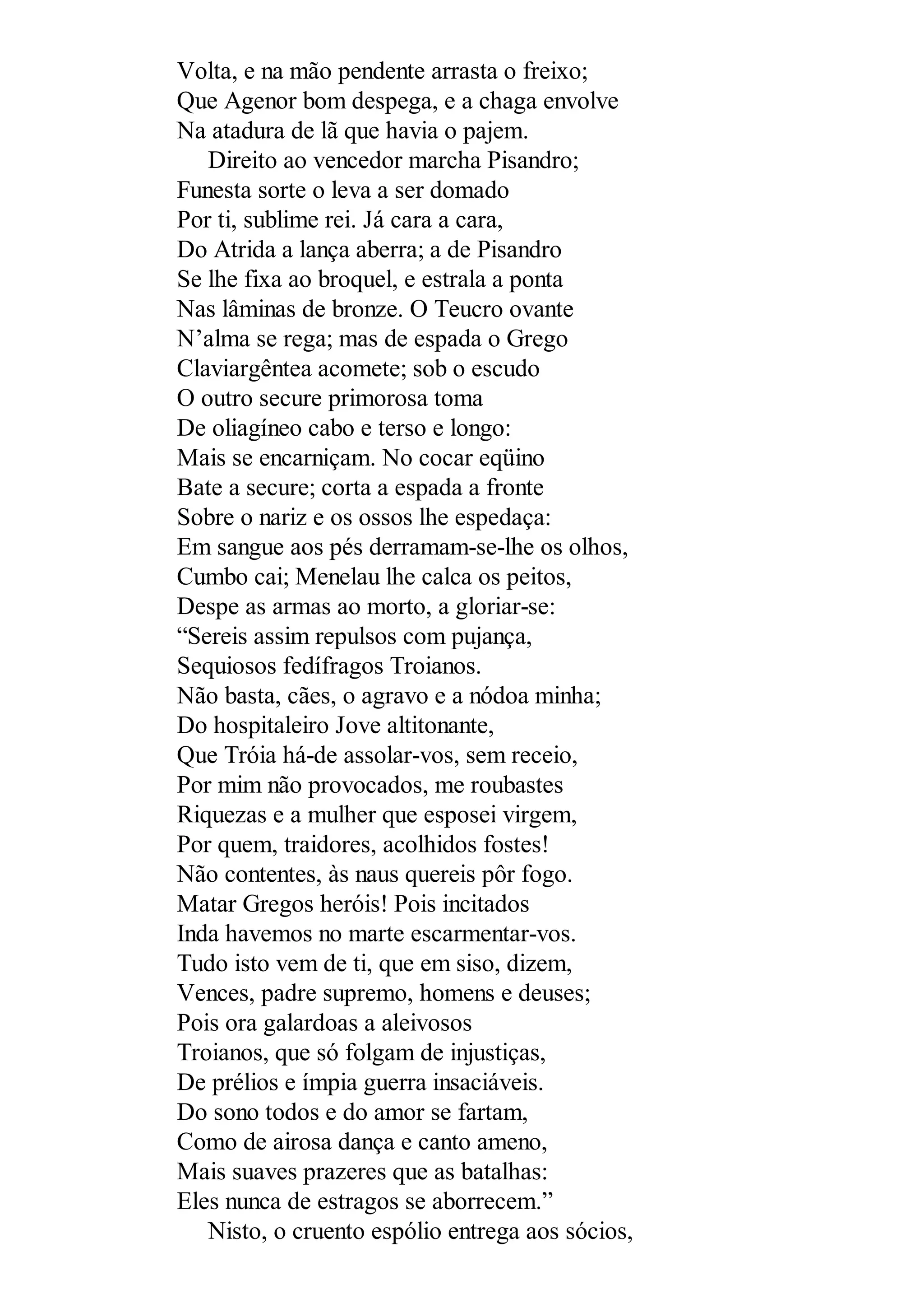 Volta, e na mão pendente arrasta o freixo;
Que Agenor bom despega, e a chaga envolve
Na atadura de lã que havia o pajem.
Direito ao vencedor marcha Pisandro;
Funesta sorte o leva a ser domado
Por ti, sublime rei. Já cara a cara,
Do Atrida a lança aberra; a de Pisandro
Se lhe fixa ao broquel, e estrala a ponta
Nas lâminas de bronze. O Teucro ovante
N’alma se rega; mas de espada o Grego
Claviargêntea acomete; sob o escudo
O outro secure primorosa toma
De oliagíneo cabo e terso e longo:
Mais se encarniçam. No cocar eqüino
Bate a secure; corta a espada a fronte
Sobre o nariz e os ossos lhe espedaça:
Em sangue aos pés derramam-se-lhe os olhos,
Cumbo cai; Menelau lhe calca os peitos,
Despe as armas ao morto, a gloriar-se:
“Sereis assim repulsos com pujança,
Sequiosos fedífragos Troianos.
Não basta, cães, o agravo e a nódoa minha;
Do hospitaleiro Jove altitonante,
Que Tróia há-de assolar-vos, sem receio,
Por mim não provocados, me roubastes
Riquezas e a mulher que esposei virgem,
Por quem, traidores, acolhidos fostes!
Não contentes, às naus quereis pôr fogo.
Matar Gregos heróis! Pois incitados
Inda havemos no marte escarmentar-vos.
Tudo isto vem de ti, que em siso, dizem,
Vences, padre supremo, homens e deuses;
Pois ora galardoas a aleivosos
Troianos, que só folgam de injustiças,
De prélios e ímpia guerra insaciáveis.
Do sono todos e do amor se fartam,
Como de airosa dança e canto ameno,
Mais suaves prazeres que as batalhas:
Eles nunca de estragos se aborrecem.”
Nisto, o cruento espólio entrega aos sócios,
 
